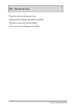 295 – Preciso de você

C                   G
Preciso de você, um amigo para valer,
        F                 G
alguém pra estar comigo, querendo me entender.
    C              G
Amizade é assim, uma troca de carinho
    F               G                   C
você e eu, eu e você ninguém está sozinho.




                                                 Em coro a Deus louvemos
 