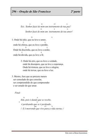 296 – Oração de São Francisco                                       2ª parte



                        A                D                E7    A
            Est.: Senhor fazei de mim um instrumento de tua paz!
                                         D                E     A
                    Senhor fazei de mim um instrumento de teu amor!

                            D                         A
1. Onde há ódio, que eu leve o amor,
                E                            A
 onde há ofensa, que eu leve o perdão.
                    D                             A
 Onde há discórdia, que eu leve a união;
            E                            A
 onde há dúvida, que eu leve a fé.

            2. Onde há erro, que eu leve a verdade,
               onde há desespero, que eu leve a esperança.
               Onde há tristeza, que eu leve a alegria;
               onde há trevas, que eu leve a luz.

3. Mestre, faze que eu procure menos
  ser consolado do que consolar,
  ser compreendido do que compreender
  e ser amado do que amar.


   Final:
                D                    A
            Sim, pois é dando que se recebe,
       E                             A
            é perdoando que se é perdoado.
                                Bm           E7       A
            /: E é morrendo que vive para a vida eterna.:/




                                                               Em coro a Deus louvemos
 