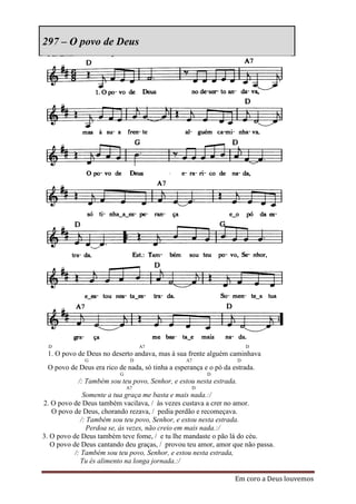 297 – O povo de Deus




  D                                A7                                   D
 1. O povo de Deus no deserto andava, mas à sua frente alguém caminhava
              G                D                 A7                 D
 O povo de Deus era rico de nada, só tinha a esperança e o pó da estrada.
                          G                             D
           /: Também sou teu povo, Senhor, e estou nesta estrada.
                              A7                   D
               Somente a tua graça me basta e mais nada.:/
2. O povo de Deus também vacilava, / às vezes custava a crer no amor.
   O povo de Deus, chorando rezava, / pedia perdão e recomeçava.
              /: Também sou teu povo, Senhor, e estou nesta estrada.
                 Perdoa se, às vezes, não creio em mais nada.:/
3. O povo de Deus também teve fome, / e tu lhe mandaste o pão lá do céu.
   O povo de Deus cantando deu graças, / provou teu amor, amor que não passa.
           /: Também sou teu povo, Senhor, e estou nesta estrada,
              Tu és alimento na longa jornada.:/

                                                                  Em coro a Deus louvemos
 