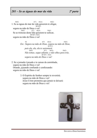 281 – Se as águas do mar da vida                                              2ª parte


   Eb(E)                        (E7)     Ab(A)               Eb(E)
1. Se as águas do mar da vida quiserem te afogar,
                                   Bb7(B7)
 segura na mão de Deus e vai!
           Eb(E)           (E7)        Ab(A)             Eb(E)
 Se as tristezas desta lida quiserem te sufocar,
                         Bb7(B7) Eb(E)
 segura na mão de Deus e vai!
                   Eb                          (E7)      Ab(A)        Eb(E)
           Est.: Segura na mão de Deus, segura na mão de Deus,
                                                         Bb7(E7)
                   pois ela, ela, ela te sustentará.
                        Eb(E)                     (E7)     Ab(A)     Eb(E)
                   Não temas, segue adiante, e não olhes para trás,
                                               Bb7(B7) Eb(E)
                   segura na mão de Deus e vai!

2. Se a jornada é pesada e te cansas da caminhada,
  segura na mão de Deus e vai!
  Orando, jejuando confiando e confessando:
  segura na mão de Deus e vai!

           3. O Espírito do Senhor sempre te revestirá;
              segura na mão de Deus e vai!
              Jesus Cristo prometeu que jamais te deixará:
              segura na mão de Deus e vai!




                                                                      Em coro a Deus louvemos
 