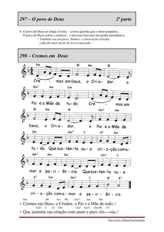 297 – O povo de Deus                                                   2ª parte

4. O povo de Deus ao longe avistou / a terra querida que o amor preparou.
   O povo de Deus corria e cantava / e nos seus louvores teu poder proclamava.
            /: Também sou teu povo, Senhor, e estou nesta estrada,
               cada dia mais perto da terra esperada.:/



298 – Cremos em Deus




  Dm               Bb        Am   Bb    Gm7      Am       Dm
/: Cremos em Deus, o Criador, o Pai e a Mãe de tudo.:/
            Gm7   C     A7   Dm          Gm7   Am/C   Dm/Bb    /A7
/: Que sustenta sua criação com amor e paci--ên----cia.:/
                                                                 Em coro a Deus louvemos
 