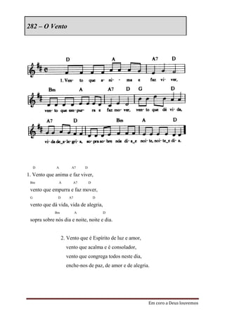 282 – O Vento




     D        A        A7      D

1. Vento que anima e faz viver,
 Bm            A          A7       D

 vento que empurra e faz mover,
 G            D      A7                D

 vento que dá vida, vida de alegria,
             Bm           A                D

 sopra sobre nós dia e noite, noite e dia.


                  2. Vento que é Espírito de luz e amor,
                    vento que acalma e é consolador,
                    vento que congrega todos neste dia,
                    enche-nos de paz, de amor e de alegria.




                                                           Em coro a Deus louvemos
 