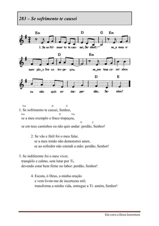283 – Se sofrimento te causei




  Em                  D        G
1. Se sofrimento te causei, Senhor,
 Em                       D           Em
 se a meu exemplo o fraco tropeçou,
                                           D    E
 se em teus caminhos eu não quis andar: perdão, Senhor!

        2. Se vão e fútil foi o meu falar,
           se a meu irmão não demonstrei amor,
           se ao sofredor não estendi a mão: perdão, Senhor!

3. Se indiferente foi o meu viver,
  tranqüilo e calmo, sem lutar por Ti,
  devendo estar bem firme no labor: perdão, Senhor!

        4. Escuta, ó Deus, a minha oração
           e vem livrar-me de incertezas mil;
           transforma a minha vida, entregue a Ti: amém, Senhor!




                                                         Em coro a Deus louvemos
 