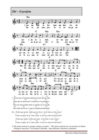 284 – O profeta




  Dm                                          C     Dm
1. Antes que te formasses dentro do seio da tua mãe,
  Gm                  Dm           A7              Dm
  antes que tu nascesses te conhecia e te consagrei.
  Dm                                      C         Dm
  Para ser meu profeta entre as nações eu te escolhi.
  Gm            Dm                 A7              Dm
  Irás onde enviar-te e o que te mando proclamarás.
                           F                            C        F
Est.: Tenho que gritar, tenho que arriscar. Ai de mim se não o faço!
       C          F            C    Dm        A7                Dm
       Como escapar de ti, como calar, se tua voz arde em meu peito?
                           F                       C        F
       Tenho que andar, tenho que lutar. Ai de mim se não o faço!
       C          F            C    Dm        A7                Dm
       Como escapar de ti, como calar, se tua voz arde em meu peito?

2. Não temas arriscar-te, porque contigo eu estarei. / Não temas anunciar-me, em tua boca eu falarei.
   Entrego-te meu povo. Vai arrancar e derrubar, / para edificares, destruíras e plantarás.

                                                                        Em coro a Deus louvemos
 