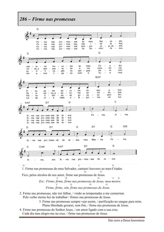 286 – Firme nas promessas




  G                                        C                            G
 1. Firme nas promessas do meu Salvador, cantarei louvores ao meu Criador.
                                               D             G
 Fico, pelos séculos do seu amor, firme nas promessas de Jesus.
                           C     D                       G              C   G
              Est.: Firme, firme, firme nas promessas de Jesus, meu mestre.
                          C          G             D              G
                   Firme, firme, sim, firme nas promessas de Jesus.
2. Firme nas promessas, não irei falhar, / vindo as tempestades a me consternar.
   Pelo verbo eterno hei de trabalhar / firmes nas promessas de Jesus.
               3. Firme nas promessas sempre vejo assim, / purificação no sangue para mim.
                  Plena liberdade gozarei, sem fim, / firme nas promessas de Jesus.
4. Firme nas promessas do Senhor Jesus, / em amor ligado com a sua cruz.
  Cada dia mas alegro-me na cruz, / firme nas promessas de Jesus.

                                                                      Em coro a Deus louvemos
 