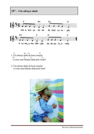 287 – Um abraço dado




  D          Bm   Em         A7
1. Um abraço dado de bom coração
 Em          A         A7         D
 é como uma bênção dada pelo irmão!

2. Um abraço dado de bom coração
   é como uma bênção dada pela irmã!




                                       Em coro a Deus louvemos
 