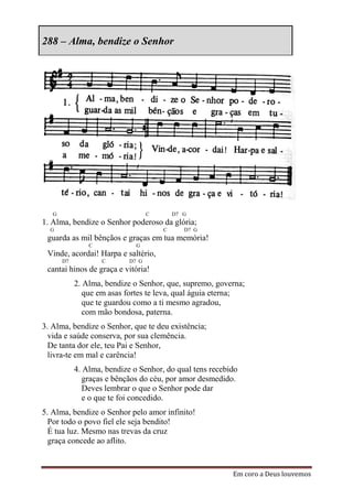 288 – Alma, bendize o Senhor




   G                               C       D7 G
1. Alma, bendize o Senhor poderoso da glória;
  G                                    C      D7 G
 guarda as mil bênçãos e graças em tua memória!
                C             G
 Vinde, acordai! Harpa e saltério,
       D7           C       D7 G
 cantai hinos de graça e vitória!
            2. Alma, bendize o Senhor, que, supremo, governa;
               que em asas fortes te leva, qual águia eterna;
               que te guardou como a ti mesmo agradou,
               com mão bondosa, paterna.
3. Alma, bendize o Senhor, que te deu existência;
  vida e saúde conserva, por sua clemência.
  De tanta dor ele, teu Pai e Senhor,
  livra-te em mal e carência!
            4. Alma, bendize o Senhor, do qual tens recebido
               graças e bênçãos do céu, por amor desmedido.
               Deves lembrar o que o Senhor pode dar
               e o que te foi concedido.
5. Alma, bendize o Senhor pelo amor infinito!
  Por todo o povo fiel ele seja bendito!
  É tua luz. Mesmo nas trevas da cruz
  graça concede ao aflito.


                                                          Em coro a Deus louvemos
 