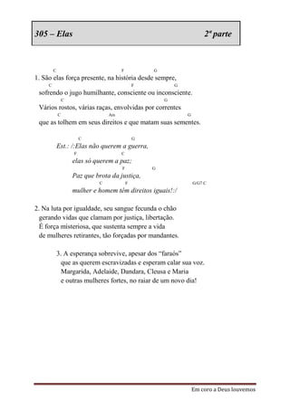 305 – Elas                                                              2ª parte



         C                             F           G
1. São elas força presente, na história desde sempre,
     C                                         F           G
 sofrendo o jugo humilhante, consciente ou inconsciente.
                 C                                     G
 Vários rostos, várias raças, envolvidas por correntes
             C                    Am                           G
 que as tolhem em seus direitos e que matam suas sementes.

                         C                     G
             Est.: /:Elas não querem a guerra,
                     F                 C
                     elas só querem a paz;
                                       F           G
                     Paz que brota da justiça,
                              C            F                       G/G7 C
                     mulher e homem têm direitos iguais!:/

2. Na luta por igualdade, seu sangue fecunda o chão
  gerando vidas que clamam por justiça, libertação.
  É força misteriosa, que sustenta sempre a vida
  de mulheres retirantes, tão forçadas por mandantes.

             3. A esperança sobrevive, apesar dos “faraós”
               que as querem escravizadas e esperam calar sua voz.
               Margarida, Adelaide, Dandara, Cleusa e Maria
               e outras mulheres fortes, no raiar de um novo dia!




                                                                   Em coro a Deus louvemos
 