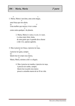306 – Maria, Maria                                             2ª parte


      D                                      G
1. Maria, Maria é um dom, uma certa magia,
                   D
 uma força que nos alerta.
 Bm                    G                A7
 Uma mulher que merece viver e amar
                       D
 como outra qualquer do planeta.

          2. Maria, Maria é o som, é a cor, é o suor,
            é a dose mais forte, lenta,
            de uma gente que ri quando deve chorar
            e não vive, apenas agüenta.

                                         G
3. Mas é preciso ter força, é preciso ter raça,
               D
 é preciso ter gana, sempre.
 Bm                          G
 Quem traz no corpo essa marca,
              A7             D
 Maria, Maria, mistura a dor e a alegria.

          4. Mas é preciso ter manha, é preciso ter raça,
             é preciso ter sonho, sempre.
             Quem traz na pele essa marca
             possui a estranha mania de ter fé na vida.




                                                            Em coro a Deus louvemos
 