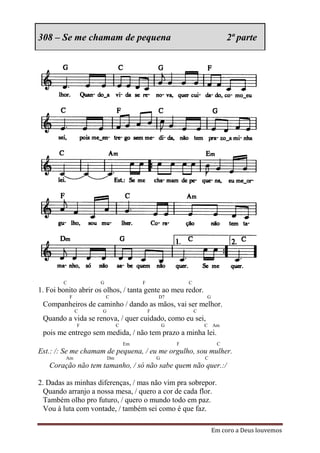 308 – Se me chamam de pequena                                                2ª parte




        C            G                  F                   C
1. Foi bonito abrir os olhos, / tanta gente ao meu redor.
            F            C                      D7                  G
 Companheiros de caminho / dando as mãos, vai ser melhor.
                C     G                     F                   C
 Quando a vida se renova, / quer cuidado, como eu sei,
                F              C                    G               C Am
 pois me entrego sem medida, / não tem prazo a minha lei.
                                   Em                   F                C
Est.: /: Se me chamam de pequena, / eu me orgulho, sou mulher.
         Am               Dm                    G                   C
   Coração não tem tamanho, / só não sabe quem não quer.:/

2. Dadas as minhas diferenças, / mas não vim pra sobrepor.
  Quando arranjo a nossa mesa, / quero a cor de cada flor.
  Também olho pro futuro, / quero o mundo todo em paz.
  Vou à luta com vontade, / também sei como é que faz.

                                                                        Em coro a Deus louvemos
 