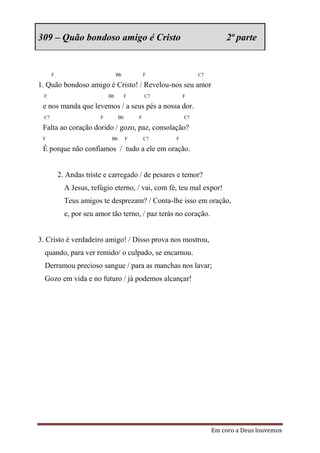 309 – Quão bondoso amigo é Cristo                                     2ª parte


      F                          Bb            F             C7

1. Quão bondoso amigo é Cristo! / Revelou-nos seu amor
 F                          Bb         F       C7       F

 e nos manda que levemos / a seus pés a nossa dor.
 C7                     F         Bb       F            C7

 Falta ao coração dorido / gozo, paz, consolação?
 F                           Bb        F       C7   F

 É porque não confiamos / tudo a ele em oração.


          2. Andas triste e carregado / de pesares e temor?
            A Jesus, refúgio eterno, / vai, com fé, teu mal expor!
            Teus amigos te desprezam? / Conta-lhe isso em oração,
            e, por seu amor tão terno, / paz terás no coração.


3. Cristo é verdadeiro amigo! / Disso prova nos mostrou,
  quando, para ver remido/ o culpado, se encarnou.
  Derramou precioso sangue / para as manchas nos lavar;
  Gozo em vida e no futuro / já podemos alcançar!




                                                                  Em coro a Deus louvemos
 