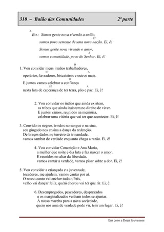 310 – Baião das Comunidades                                        2ª parte

      A
          Est.: Somos gente nova vivendo a união,
                                                   E7
              somos povo semente de uma nova nação. Ei, ê!
              Somos gente nova vivendo o amor,
                                               A
              somos comunidade, povo do Senhor. Ei, ê!
                                      D
1. Vou convidar meus irmãos trabalhadores,
                  E7                           A
  operários, lavradores, biscateiros e outros mais.
                                  D
  E juntos vamos celebrar a confiança
                       E7                     A
  nesta luta de esperança de ter terra, pão e paz. Ei, ê!


           2. Vou convidar os índios que ainda existem,
              as tribos que ainda insistem no direito de viver.
              E juntos vamos, reunidos na memória,
              celebrar uma vitória que vai ter que acontecer. Ei, ê!

3. Convido os negros, irmãos no sangue e na sina,
   seu gingado nos ensina a dança da redenção.
   De braços dados no terreiro da irmandade,
   vamos sambar de verdade enquanto chega a razão. Ei, ê!

           4. Vou convidar Conceição e Ana Maria,
             a mulher que noite e dia luta e faz nascer o amor.
             E reunidos no altar da liberdade,
             vamos cantar a verdade, vamos pisar sobre a dor. Ei, ê!

5. Vou convidar a criançada e a juventude,
   tocadores, me ajudem, vamos cantar por aí.
   O nosso canto vai encher todo o País,
   velho vai dançar feliz, quem chorou vai ter que rir. Ei, ê!

           6. Desempregados, pescadores, desprezados
             e os marginalizados venham todos se ajuntar.
             À nossa marcha para a nova sociedade,
            quem nos ama de verdade pode vir, tem um lugar. Ei, ê!


                                                            Em coro a Deus louvemos
 