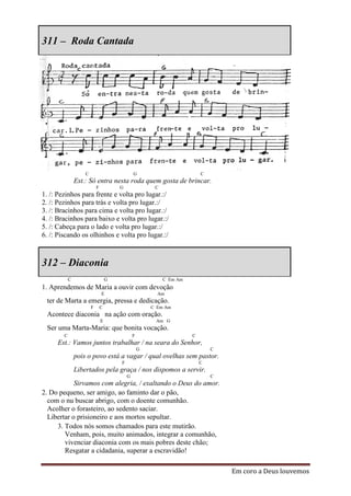 311 – Roda Cantada




                    C                           G                          C
                Est.: Só entra nesta roda quem gosta de brincar.
                            F           G                C
1. /: Pezinhos para frente e volta pro lugar.:/
2. /: Pezinhos para trás e volta pro lugar.:/
3. /: Bracinhos para cima e volta pro lugar.:/
4. /: Bracinhos para baixo e volta pro lugar.:/
5. /: Cabeça para o lado e volta pro lugar.:/
6. /: Piscando os olhinhos e volta pro lugar.:/



312 – Diaconia
            C                       G                        C Em Am
1. Aprendemos de Maria a ouvir com devoção
                                E                         Am
 ter de Marta a emergia, pressa e dedicação.
                        F       C                       C Em Am
 Acontece diaconia na ação com oração.
                                E                        Am G
 Ser uma Marta-Maria: que bonita vocação.
        C                                       F                      C
     Est.: Vamos juntos trabalhar / na seara do Senhor,
                                                    G                          C
                pois o povo está a vagar / qual ovelhas sem pastor.
                                        F                                  C
                Libertados pela graça / nos dispomos a servir.
                                            G                                  C
            Sirvamos com alegria, / exaltando o Deus do amor.
2. Do pequeno, ser amigo, ao faminto dar o pão,
  com o nu buscar abrigo, com o doente comunhão.
  Acolher o forasteiro, ao sedento saciar.
  Libertar o prisioneiro e aos mortos sepultar.
     3. Todos nós somos chamados para este mutirão.
        Venham, pois, muito animados, integrar a comunhão,
        vivenciar diaconia com os mais pobres deste chão;
        Resgatar a cidadania, superar a escravidão!

                                                                                   Em coro a Deus louvemos
 