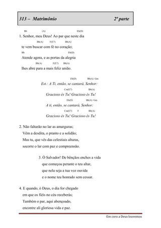 313 – Matrimônio                                                            2ª parte

   Bb              (A)                               Eb(D)

1. Senhor, meu Deus! Ao par que neste dia
           Bb(A)           F(E7)      Bb(A)

 te vem buscar com fé no coração;
 Bb                                     Eb(D)

 Atende agora, e as portas da alegria
           Bb(A)             F(E7)   Bb(A)

 lhes abre para a mais feliz união.

                                             Eb(D)           Bb(A) Gm

               Est.: A Ti, então, se cantará, Senhor:
                                     Cm(E7)                   Bb(A)

                         Gracioso és Tu! Gracioso és Tu!
                                       Eb(D)                 Bb(A) Gm

                         A ti, então, se cantará, Senhor:
                                     Cm(E7)          F        Bb(A)

                         Gracioso és Tu! Gracioso és Tu!

2. Não faltarão no lar as amarguras;
  Vêm a desdita, o pranto e a solidão;
  Mas tu, que vês das celestiais alturas,
  socorre o lar com paz e compreensão.

             3. Ó Salvador! De bênçãos enches a vida
                   que começou perante o teu altar,
                   que nela seja a tua voz ouvida
                   e o nome teu honrado sem cessar.

4. E quando, ó Deus, o dia for chegado
  em que os fiéis no céu receberás;
  Também o par, aqui abençoado,
  encontre ali gloriosa vida e paz.

                                                                        Em coro a Deus louvemos
 