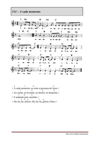314 – A cada momento




  G            C           D                   G
/: A cada momento, eu sinto a presença de Jesus.:/
           C           G           D           G
/: Ao sentar, ao levantar, ao dormir, ao despertar.:/
       C       D       G
/: E andando pelo caminho.:/
           C   D   G           C   G
/: Há, há, há, aleluia. Há, há, há, glória a Deus.:/




                                                        Em coro a Deus louvemos
 