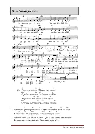 315 – Cantos pra viver




            D                Em    A7                 D
      Est.: Cantos pra viver. / Forças pra cantar.
            F#m              Em    A7                 D
            Espalhar sementes / sobre nosso chão.
                        Em    A7              D
            Amparar a dor. / Não cortar a flor.
            F#m               Em        A7                D
            Crer que a primavera / sempre voltará.
                G      A7          D              G               A7      Bm
1. Vendo esta gente que dança e ri. Que não desiste mais vai lutar.
       Em       A7    F#m               Em   A7               D
   Renascemos pra esperança. Renascemos pra viver.
2. Vendo a Jesus que sofreu por nós. Que faz da morte ressurreição.
   Renascemos pra esperança. Renascemos pra viver.


                                                                       Em coro a Deus louvemos
 