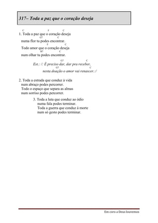 317– Toda a paz que o coração deseja

  C                  F             C
1. Toda a paz que o coração deseja
             G7            C
 numa flor tu podes encontrar.
                    F                  C
 Todo amor que o coração deseja
              B7               C
 num olhar tu podes encontrar.
                               G7             C
         Est.: /: É preciso dar, dar pra receber,
                          G7                      C
                  nesta doação o amor vai renascer.:/

2. Toda a estrada que conduz à vida
  num abraço podes percorrer.
  Todo o espaço que separa as almas
  num sorriso podes percorrer.
         3. Toda a luta que conduz ao ódio
            numa fala podes terminar.
            Toda a guerra que conduz á morte
            num só gesto podes terminar.




                                                        Em coro a Deus louvemos
 