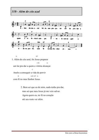 318– Além do céu azul




    G                       D7

1. Além do céu azul, foi Jesus preparar
                             C/B       G

 um lar pra dar a quem a vitória alcançar.
                       C

 Anelo a conseguir a vida do porvir
        D             G/D D7 G

 com fé no meu Senhor Jesus.


            2. Bem sei que eu de mim, nada tenho pra dar,
             mas sei que meu Jesus já me veio salvar.
             Agora quero eu, ter fé no coração
             até seu rosto ver além.




                                                            Em coro a Deus louvemos
 