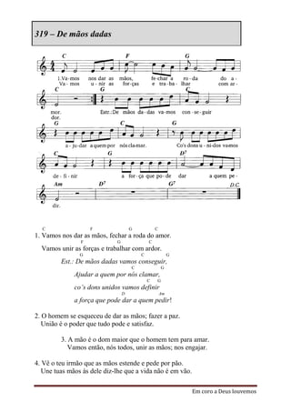 319 – De mãos dadas




  C                 F                G           C
1. Vamos nos dar as mãos, fechar a roda do amor.
                F            G               C
  Vamos unir as forças e trabalhar com ardor.
                G                        C                G
         Est.: De mãos dadas vamos conseguir,
                                     C               G
              Ajudar a quem por nós clamar,
                                             C   G
              co’s dons unidos vamos definir
                                 D                   Am
              a força que pode dar a quem pedir!

2. O homem se esqueceu de dar as mãos; fazer a paz.
   União é o poder que tudo pode e satisfaz.

         3. A mão é o dom maior que o homem tem para amar.
            Vamos então, nós todos, unir as mãos; nos engajar.

4. Vê o teu irmão que as mãos estende e pede por pão.
   Une tuas mãos às dele diz-lhe que a vida não é em vão.

                                                              Em coro a Deus louvemos
 