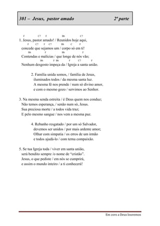 301 – Jesus, pastor amado                                                 2ª parte


  F            C7          F               Bb            C7
1. Jesus, pastor amado! / Reunidos hoje aqui,
      F      C7        F       C7          Bb       C   F
 concede que sejamos um / corpo só em ti!
      Bb               F                   Bb                F
 Contendas e malícias / que longe de nós vão;
                  Bb                F Bb        F       C7       F
 Nenhum desgosto impeça da / Igreja a santa união.

           2. Família unida somos, / família de Jesus,
             iluminados todos / da mesma santa luz.
             A mesma fé nos prende / num só divino amor,
             e com o mesmo gozo / servimos ao Senhor.

3. Na mesma senda estreita / é Deus quem nos conduz;
  Não temos esperança, / senão num só, Jesus.
  Sua preciosa morte / a todos vida traz;
  E pelo mesmo sangue / nos vem a mesma paz.

           4. Rebanho resgatado / por um só Salvador,
             devemos ser unidos / por mais ardente amor;
             Olhar com simpatia / os erros de um irmão
             e todos ajudá-lo / com terna compaixão.

5. Se tua Igreja toda / viver em santa união,
  será bendito sempre /o nome de “cristão”.
  Jesus, o que pediste / em nós se cumprirá,
  e assim o mundo inteiro / a ti conhecerá!




                                                                     Em coro a Deus louvemos
 