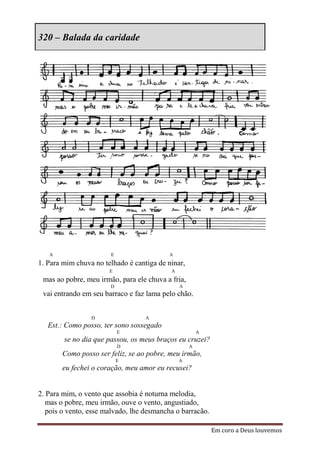 320 – Balada da caridade




   A                   E                  A
1. Para mim chuva no telhado é cantiga de ninar,
                       E                   A
 mas ao pobre, meu irmão, para ele chuva a fria,
                       D                       A
 vai entrando em seu barraco e faz lama pelo chão.


                 D                 A
   Est.: Como posso, ter sono sossegado
                           E                           A
        se no dia que passou, os meus braços eu cruzei?
                           D                       A
       Como posso ser feliz, se ao pobre, meu irmão,
                           E                   A
       eu fechei o coração, meu amor eu recusei?


2. Para mim, o vento que assobia é noturna melodia,
   mas o pobre, meu irmão, ouve o vento, angustiado,
   pois o vento, esse malvado, lhe desmancha o barracão.

                                                           Em coro a Deus louvemos
 
