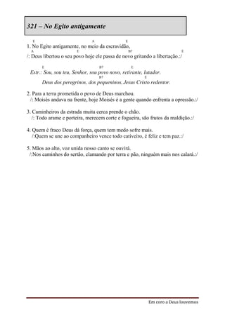 321 – No Egito antigamente

  E                            A               E
1. No Egito antigamente, no meio da escravidão,
  A                     E                          B7                      E
/: Deus libertou o seu povo hoje ele passa de novo gritando a libertação.:/
       E                           B7               E
 Estr.: Sou, sou teu, Senhor, sou povo novo, retirante, lutador.
                                   B7                   E
       Deus dos peregrinos, dos pequeninos, Jesus Cristo redentor.

2. Para a terra prometida o povo de Deus marchou.
  /: Moisés andava na frente, hoje Moisés é a gente quando enfrenta a opressão.:/

3. Caminheiros da estrada muita cerca prende o chão.
   /: Todo arame e porteira, merecem corte e fogueira, são frutos da maldição.:/

4. Quem é fraco Deus dá força, quem tem medo sofre mais.
   /:Quem se une ao companheiro vence todo cativeiro, é feliz e tem paz.:/

5. Mãos ao alto, voz unida nosso canto se ouvirá.
 /:Nos caminhos do sertão, clamando por terra e pão, ninguém mais nos calará.:/




                                                            Em coro a Deus louvemos
 