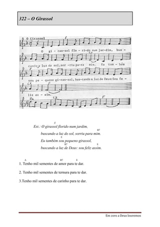 322 – O Girassol




                       E
         Est.: O girassol florido num jardim,
                                                   B7
              buscando a luz do sol, sorriu para mim.
                           E
              Eu também sou pequeno girassol,
                                B7                E
              buscando a luz de Deus: sou feliz assim.


   A                       B7        E
1. Tenho mil sementes de amor para te dar.

2. Tenho mil sementes de ternura para te dar.

3.Tenho mil sementes de carinho para te dar.




                                                         Em coro a Deus louvemos
 