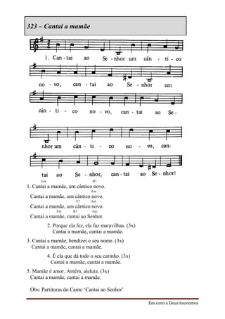 323 – Cantai a mamãe




      Em                         B7
1. Cantai a mamãe, um cântico novo.
                                Em
 Cantai a mamãe, um cântico novo.
                         E7     Am
 Cantai a mamãe, um cântico novo.
               Em      B7        Em
 Cantai a mamãe, cantai ao Senhor.
           2. Porque ela fez, ela faz maravilhas. (3x)
              Cantai a mamãe, cantai a mamãe.
3. Cantai a mamãe, bendizei o seu nome. (3x)
   Cantai a mamãe, cantai a mamãe.
           4. É ela que dá todo o seu carinho. (3x)
             Cantai a mamãe, cantai a mamãe.
5. Mamãe é amor. Amém, aleluia. (3x)
  Cantai a mamãe, cantai a mamãe.

 Obs: Partituras do Canto „Cantai ao Senhor‟

                                                         Em coro a Deus louvemos
 