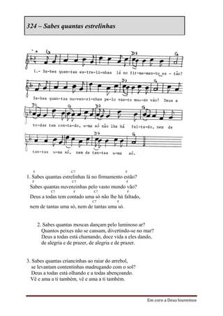 324 – Sabes quantas estrelinhas




   F                  C7                       F
1. Sabes quantas estrelinhas lá no firmamento estão?
  F                   C7                       F
 Sabes quantas nuvenzinhas pelo vasto mundo vão?
             C7        F        C7             F
 Deus a todas tem contado uma só não lhe há faltado,
                                C7         F
 nem de tantas uma só, nem de tantas uma só.


       2. Sabes quantas moscas dançam pelo luminoso ar?
         Quantos peixes não se cansam, divertindo-se no mar?
         Deus a todas está chamando, doce vida a eles dando,
         de alegria e de prazer, de alegria e de prazer.


3. Sabes quantas criancinhas ao raiar do arrebol,
   se levantam contentinhas madrugando com o sol?
   Deus a todas está olhando e a todas abençoando.
  Vê e ama a ti também, vê e ama a ti também.


                                                         Em coro a Deus louvemos
 