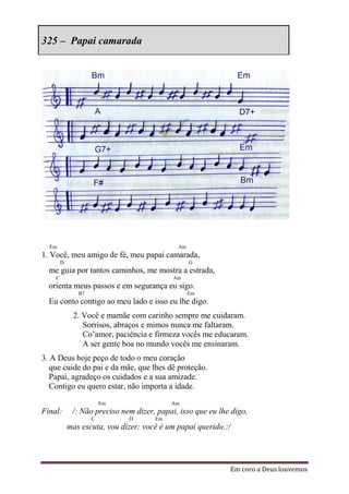 325 – Papai camarada




  Em                                         Am
1. Você, meu amigo de fé, meu papai camarada,
        D                                         G
  me guia por tantos caminhos, me mostra a estrada,
    C                                       Am
  orienta meus passos e em segurança eu sigo.
               B7                                 Em
  Eu conto contigo ao meu lado e isso eu lhe digo.
             2. Você e mamãe com carinho sempre me cuidaram.
                Sorrisos, abraços e mimos nunca me faltaram.
                Co‟amor, paciência e firmeza vocês me educaram.
                A ser gente boa no mundo vocês me ensinaram.
3. A Deus hoje peço de todo o meu coração
   que cuide do pai e da mãe, que lhes dê proteção.
   Papai, agradeço os cuidados e a sua amizade.
   Contigo eu quero estar, não importa a idade.
                        Em                 Am
Final:       /: Não preciso nem dizer, papai, isso que eu lhe digo,
                    C         D       Em
            mas escuta, vou dizer: você é um papai querido.:/




                                                             Em coro a Deus louvemos
 