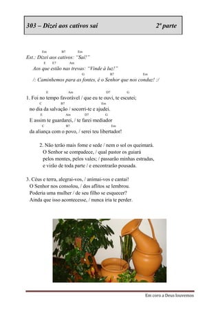 303 – Dizei aos cativos saí                                          2ª parte


          Em            B7         Em
Est.: Dizei aos cativos: “Saí!”
           E       E7         Am
   Aos que estão nas trevas: “Vinde à luz!”
                                    G              B7           Em
   /: Caminhemos para as fontes, é o Senhor que nos conduz! :/

               E              Am                  D7        G
1. Foi no tempo favorável / que eu te ouvi, te escutei;
      C                 B7                   Em
 no dia da salvação / socorri-te e ajudei.
       E                     Am         D7    G
 E assim te guardarei, / te farei mediador
          C                  B7                        Em
 da aliança com o povo, / serei teu libertador!

      2. Não terão mais fome e sede / nem o sol os queimará.
        O Senhor se compadece, / qual pastor os guiará
        pelos montes, pelos vales; / passarão minhas estradas,
        e virão de toda parte / e encontrarão pousada.

3. Céus e terra, alegrai-vos, / animai-vos e cantai!
  O Senhor nos consolou, / dos aflitos se lembrou.
  Poderia uma mulher / de seu filho se esquecer?
  Ainda que isso acontecesse, / nunca iria te perder.




                                                                Em coro a Deus louvemos
 