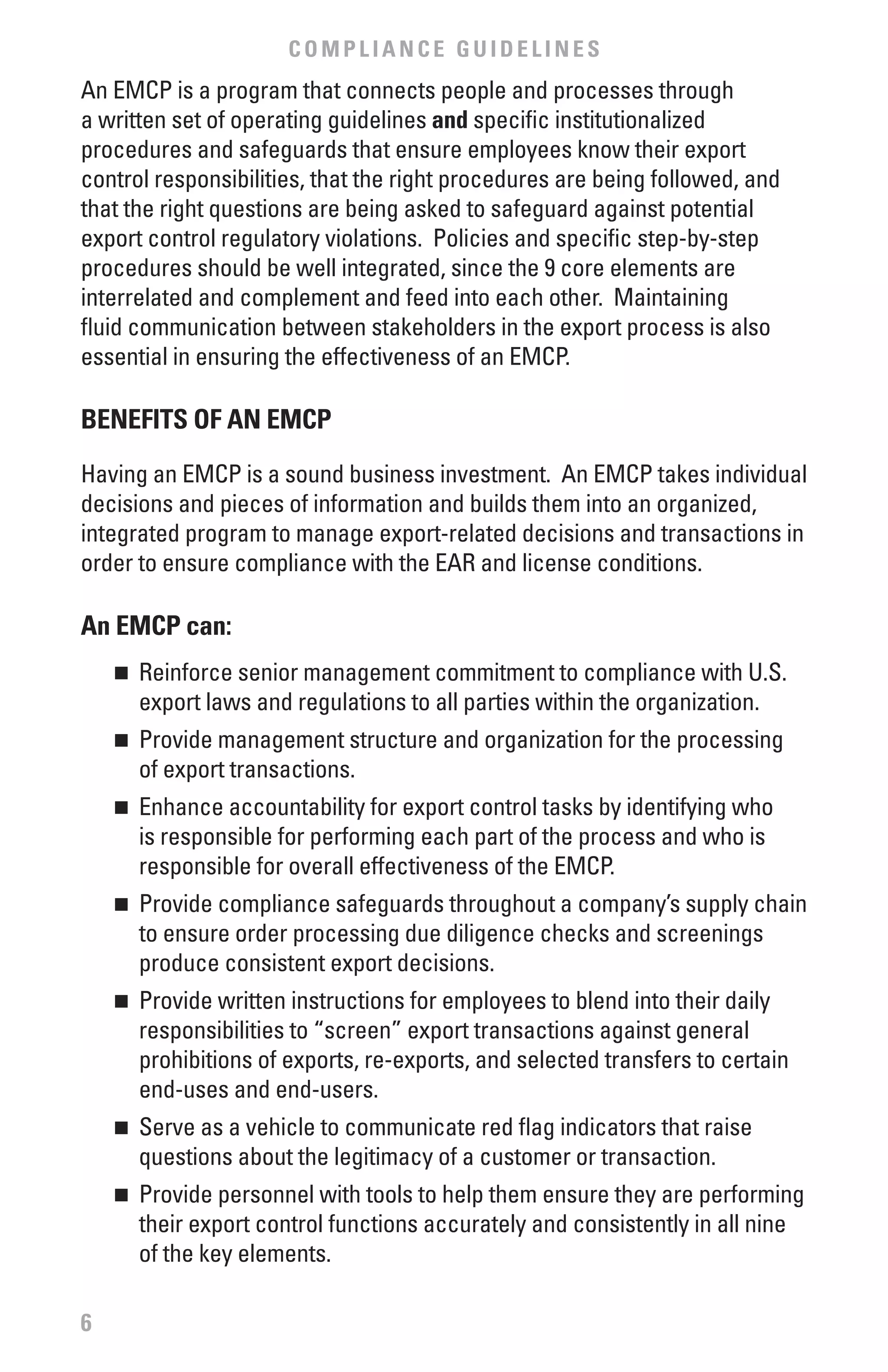 COMPLIANCE GUIDELINES
An EMCP is a program that connects people and processes through
a written set of operating guidelines and specific institutionalized
procedures and safeguards that ensure employees know their export
control responsibilities, that the right procedures are being followed, and
that the right questions are being asked to safeguard against potential
export control regulatory violations. Policies and specific step-by-step
procedures should be well integrated, since the 9 core elements are
interrelated and complement and feed into each other. Maintaining
fluid communication between stakeholders in the export process is also
essential in ensuring the effectiveness of an EMCP.

bENEfITS Of AN EMCP

Having an EMCP is a sound business investment. An EMCP takes individual
decisions and pieces of information and builds them into an organized,
integrated program to manage export-related decisions and transactions in
order to ensure compliance with the EAR and license conditions.

An EMCP can:
    n	 Reinforce senior management commitment to compliance with U.S.
       export laws and regulations to all parties within the organization.
    n	 Provide management structure and organization for the processing
       of export transactions.
    n	 Enhance accountability for export control tasks by identifying who
       is responsible for performing each part of the process and who is
       responsible for overall effectiveness of the EMCP.
    n	 Provide compliance safeguards throughout a company’s supply chain
       to ensure order processing due diligence checks and screenings
       produce consistent export decisions.
    n	 Provide written instructions for employees to blend into their daily
       responsibilities to “screen” export transactions against general
       prohibitions of exports, re-exports, and selected transfers to certain
       end-uses and end-users.
    n	 Serve as a vehicle to communicate red flag indicators that raise
       questions about the legitimacy of a customer or transaction.
    n	 Provide personnel with tools to help them ensure they are performing
       their export control functions accurately and consistently in all nine
       of the key elements.

6
 