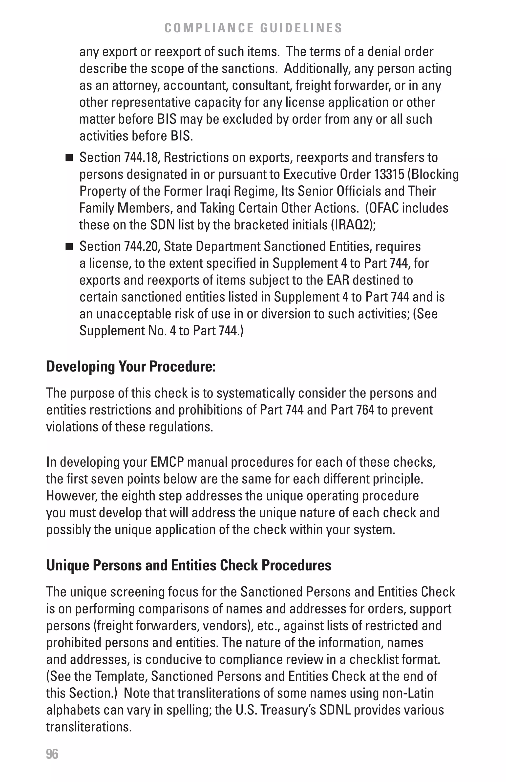 COMPLIANCE GUIDELINES
         any export or reexport of such items. The terms of a denial order
         describe the scope of the sanctions. Additionally, any person acting
         as an attorney, accountant, consultant, freight forwarder, or in any
         other representative capacity for any license application or other
         matter before BIS may be excluded by order from any or all such
         activities before BIS.
     	 Section 744.18, Restrictions on exports, reexports and transfers to
     n

       persons designated in or pursuant to Executive Order 13315 (Blocking
       Property of the Former Iraqi Regime, Its Senior Officials and Their
       Family Members, and Taking Certain Other Actions. (OFAC includes
       these on the SDN list by the bracketed initials (IRAQ2);
     	 Section 744.20, State Department Sanctioned Entities, requires
     n

       a license, to the extent specified in Supplement 4 to Part 744, for
       exports and reexports of items subject to the EAR destined to
       certain sanctioned entities listed in Supplement 4 to Part 744 and is
       an unacceptable risk of use in or diversion to such activities; (See
       Supplement No. 4 to Part 744.)

Developing Your Procedure:
The purpose of this check is to systematically consider the persons and
entities restrictions and prohibitions of Part 744 and Part 764 to prevent
violations of these regulations.

In developing your EMCP manual procedures for each of these checks,
the first seven points below are the same for each different principle.
However, the eighth step addresses the unique operating procedure
you must develop that will address the unique nature of each check and
possibly the unique application of the check within your system.

Unique Persons and Entities Check Procedures
The unique screening focus for the Sanctioned Persons and Entities Check
is on performing comparisons of names and addresses for orders, support
persons (freight forwarders, vendors), etc., against lists of restricted and
prohibited persons and entities. The nature of the information, names
and addresses, is conducive to compliance review in a checklist format.
(See the Template, Sanctioned Persons and Entities Check at the end of
this Section.) Note that transliterations of some names using non-Latin
alphabets can vary in spelling; the U.S. Treasury’s SDNL provides various
transliterations.
96
 