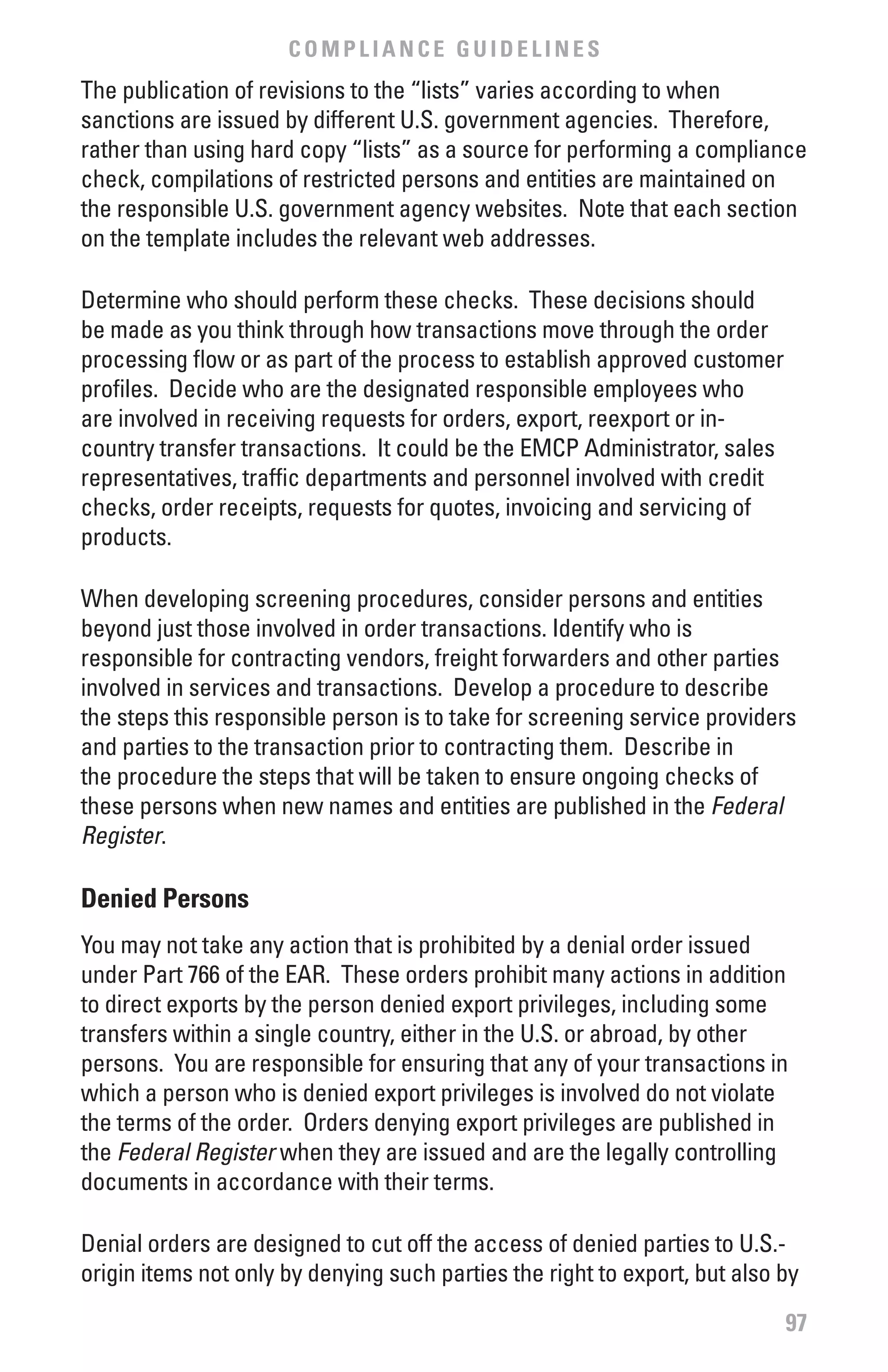 COMPLIANCE GUIDELINES
The publication of revisions to the “lists” varies according to when
sanctions are issued by different U.S. government agencies. Therefore,
rather than using hard copy “lists” as a source for performing a compliance
check, compilations of restricted persons and entities are maintained on
the responsible U.S. government agency websites. Note that each section
on the template includes the relevant web addresses.

Determine who should perform these checks. These decisions should
be made as you think through how transactions move through the order
processing flow or as part of the process to establish approved customer
profiles. Decide who are the designated responsible employees who
are involved in receiving requests for orders, export, reexport or in-
country transfer transactions. It could be the EMCP Administrator, sales
representatives, traffic departments and personnel involved with credit
checks, order receipts, requests for quotes, invoicing and servicing of
products.

When developing screening procedures, consider persons and entities
beyond just those involved in order transactions. Identify who is
responsible for contracting vendors, freight forwarders and other parties
involved in services and transactions. Develop a procedure to describe
the steps this responsible person is to take for screening service providers
and parties to the transaction prior to contracting them. Describe in
the procedure the steps that will be taken to ensure ongoing checks of
these persons when new names and entities are published in the Federal	
Register.

Denied Persons
You may not take any action that is prohibited by a denial order issued
under Part 766 of the EAR. These orders prohibit many actions in addition
to direct exports by the person denied export privileges, including some
transfers within a single country, either in the U.S. or abroad, by other
persons. You are responsible for ensuring that any of your transactions in
which a person who is denied export privileges is involved do not violate
the terms of the order. Orders denying export privileges are published in
the Federal	Register when they are issued and are the legally controlling
documents in accordance with their terms.

Denial orders are designed to cut off the access of denied parties to U.S.-
origin items not only by denying such parties the right to export, but also by

                                                                            97
 