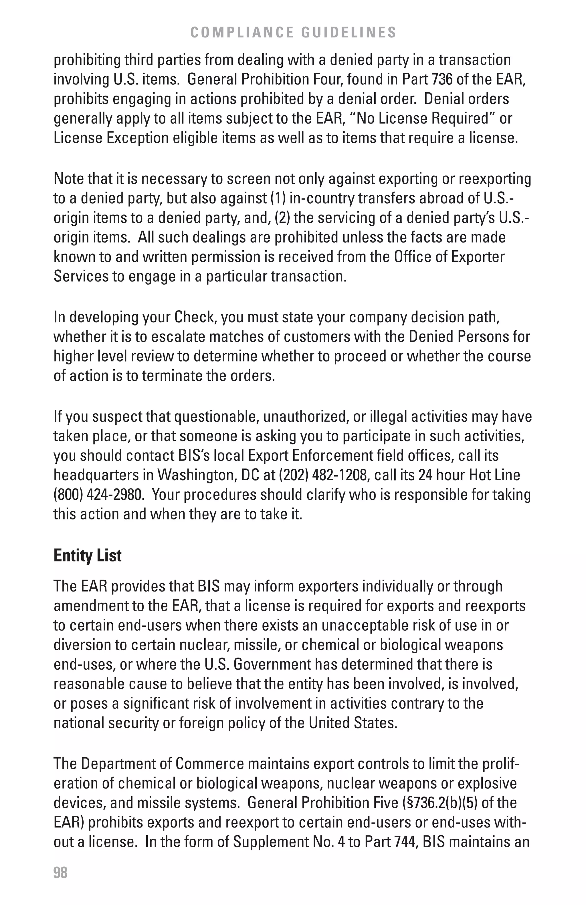 COMPLIANCE GUIDELINES
prohibiting third parties from dealing with a denied party in a transaction
involving U.S. items. General Prohibition Four, found in Part 736 of the EAR,
prohibits engaging in actions prohibited by a denial order. Denial orders
generally apply to all items subject to the EAR, “No License Required” or
License Exception eligible items as well as to items that require a license.

Note that it is necessary to screen not only against exporting or reexporting
to a denied party, but also against (1) in-country transfers abroad of U.S.-
origin items to a denied party, and, (2) the servicing of a denied party’s U.S.-
origin items. All such dealings are prohibited unless the facts are made
known to and written permission is received from the Office of Exporter
Services to engage in a particular transaction.

In developing your Check, you must state your company decision path,
whether it is to escalate matches of customers with the Denied Persons for
higher level review to determine whether to proceed or whether the course
of action is to terminate the orders.

If you suspect that questionable, unauthorized, or illegal activities may have
taken place, or that someone is asking you to participate in such activities,
you should contact BIS’s local Export Enforcement field offices, call its
headquarters in Washington, DC at (202) 482-1208, call its 24 hour Hot Line
(800) 424-2980. Your procedures should clarify who is responsible for taking
this action and when they are to take it.

Entity List
The EAR provides that BIS may inform exporters individually or through
amendment to the EAR, that a license is required for exports and reexports
to certain end-users when there exists an unacceptable risk of use in or
diversion to certain nuclear, missile, or chemical or biological weapons
end-uses, or where the U.S. Government has determined that there is
reasonable cause to believe that the entity has been involved, is involved,
or poses a significant risk of involvement in activities contrary to the
national security or foreign policy of the United States.

The Department of Commerce maintains export controls to limit the prolif-
eration of chemical or biological weapons, nuclear weapons or explosive
devices, and missile systems. General Prohibition Five (§736.2(b)(5) of the
EAR) prohibits exports and reexport to certain end-users or end-uses with-
out a license. In the form of Supplement No. 4 to Part 744, BIS maintains an
98
 