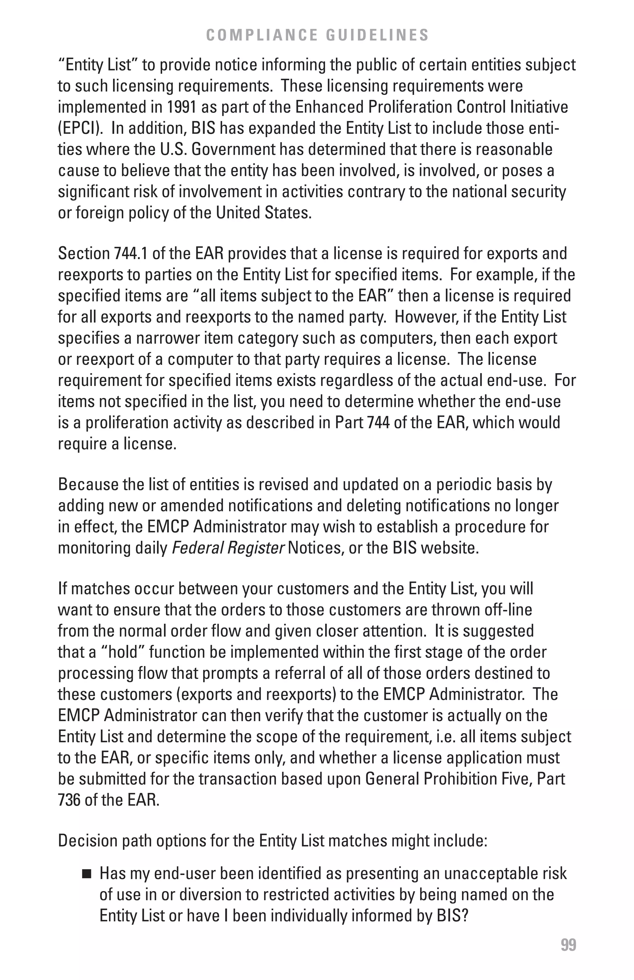 COMPLIANCE GUIDELINES
“Entity List” to provide notice informing the public of certain entities subject
to such licensing requirements. These licensing requirements were
implemented in 1991 as part of the Enhanced Proliferation Control Initiative
(EPCI). In addition, BIS has expanded the Entity List to include those enti-
ties where the U.S. Government has determined that there is reasonable
cause to believe that the entity has been involved, is involved, or poses a
significant risk of involvement in activities contrary to the national security
or foreign policy of the United States.

Section 744.1 of the EAR provides that a license is required for exports and
reexports to parties on the Entity List for specified items. For example, if the
specified items are “all items subject to the EAR” then a license is required
for all exports and reexports to the named party. However, if the Entity List
specifies a narrower item category such as computers, then each export
or reexport of a computer to that party requires a license. The license
requirement for specified items exists regardless of the actual end-use. For
items not specified in the list, you need to determine whether the end-use
is a proliferation activity as described in Part 744 of the EAR, which would
require a license.

Because the list of entities is revised and updated on a periodic basis by
adding new or amended notifications and deleting notifications no longer
in effect, the EMCP Administrator may wish to establish a procedure for
monitoring daily Federal	Register Notices, or the BIS website.

If matches occur between your customers and the Entity List, you will
want to ensure that the orders to those customers are thrown off-line
from the normal order flow and given closer attention. It is suggested
that a “hold” function be implemented within the first stage of the order
processing flow that prompts a referral of all of those orders destined to
these customers (exports and reexports) to the EMCP Administrator. The
EMCP Administrator can then verify that the customer is actually on the
Entity List and determine the scope of the requirement, i.e. all items subject
to the EAR, or specific items only, and whether a license application must
be submitted for the transaction based upon General Prohibition Five, Part
736 of the EAR.

Decision path options for the Entity List matches might include:
   n 	 Has my end-user been identified as presenting an unacceptable risk
       of use in or diversion to restricted activities by being named on the
       Entity List or have I been individually informed by BIS?
                                                                             99
 
