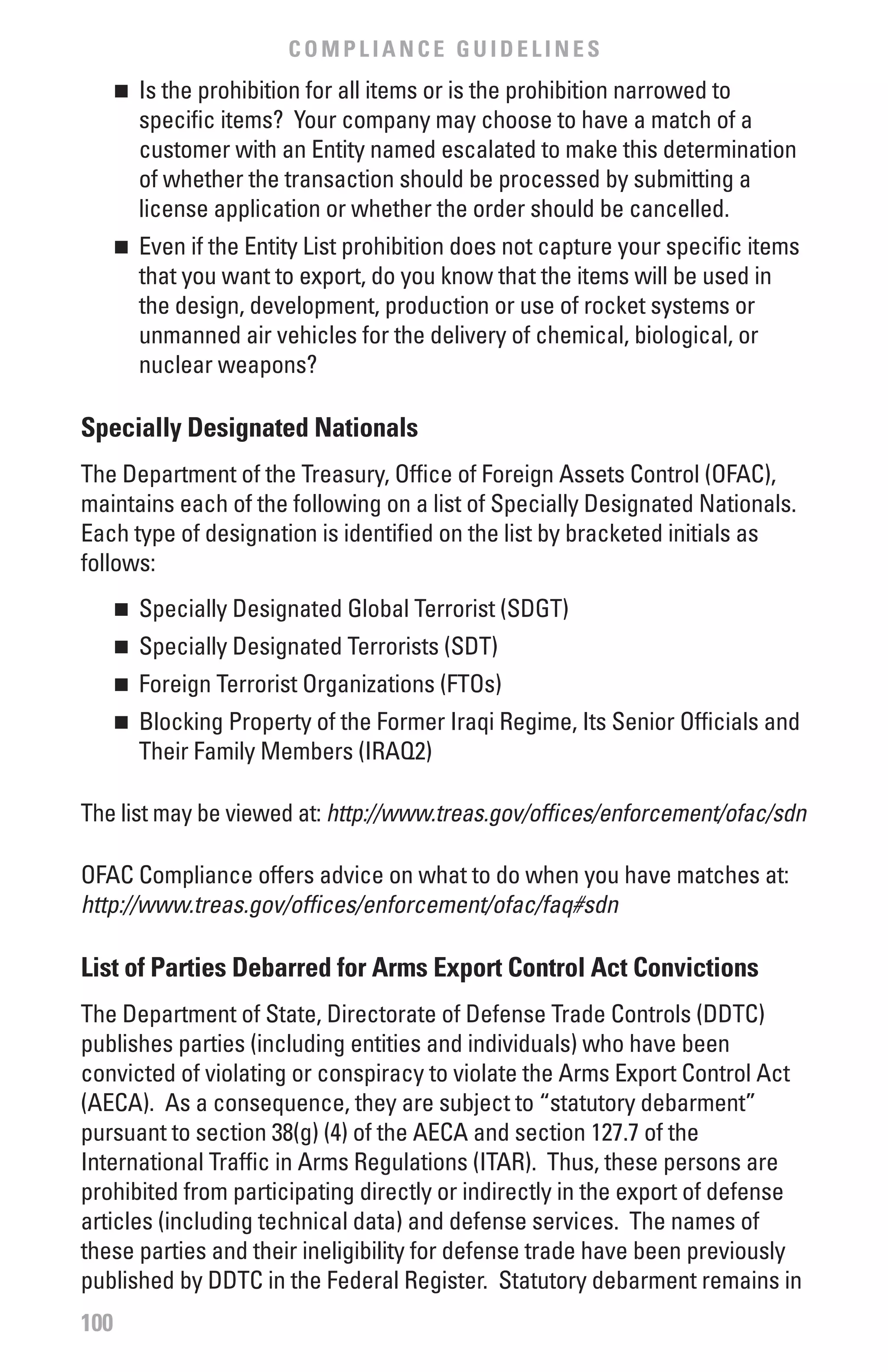 COMPLIANCE GUIDELINES
      	 Is the prohibition for all items or is the prohibition narrowed to
      n

        specific items? Your company may choose to have a match of a
        customer with an Entity named escalated to make this determination
        of whether the transaction should be processed by submitting a
        license application or whether the order should be cancelled.
      	 Even if the Entity List prohibition does not capture your specific items
      n

        that you want to export, do you know that the items will be used in
        the design, development, production or use of rocket systems or
        unmanned air vehicles for the delivery of chemical, biological, or
        nuclear weapons?

Specially Designated Nationals
The Department of the Treasury, Office of Foreign Assets Control (OFAC),
maintains each of the following on a list of Specially Designated Nationals.
Each type of designation is identified on the list by bracketed initials as
follows:
      	 Specially Designated Global Terrorist (SDGT)
      n


      	 Specially Designated Terrorists (SDT)
      n


      	 Foreign Terrorist Organizations (FTOs)
      n


      	 Blocking Property of the Former Iraqi Regime, Its Senior Officials and
      n

        Their Family Members (IRAQ2)

The list may be viewed at: http://www.treas.gov/offices/enforcement/ofac/sdn

OFAC Compliance offers advice on what to do when you have matches at:
http://www.treas.gov/offices/enforcement/ofac/faq#sdn

List of Parties Debarred for Arms Export Control Act Convictions
The Department of State, Directorate of Defense Trade Controls (DDTC)
publishes parties (including entities and individuals) who have been
convicted of violating or conspiracy to violate the Arms Export Control Act
(AECA). As a consequence, they are subject to “statutory debarment”
pursuant to section 38(g) (4) of the AECA and section 127.7 of the
International Traffic in Arms Regulations (ITAR). Thus, these persons are
prohibited from participating directly or indirectly in the export of defense
articles (including technical data) and defense services. The names of
these parties and their ineligibility for defense trade have been previously
published by DDTC in the Federal Register. Statutory debarment remains in
100
 