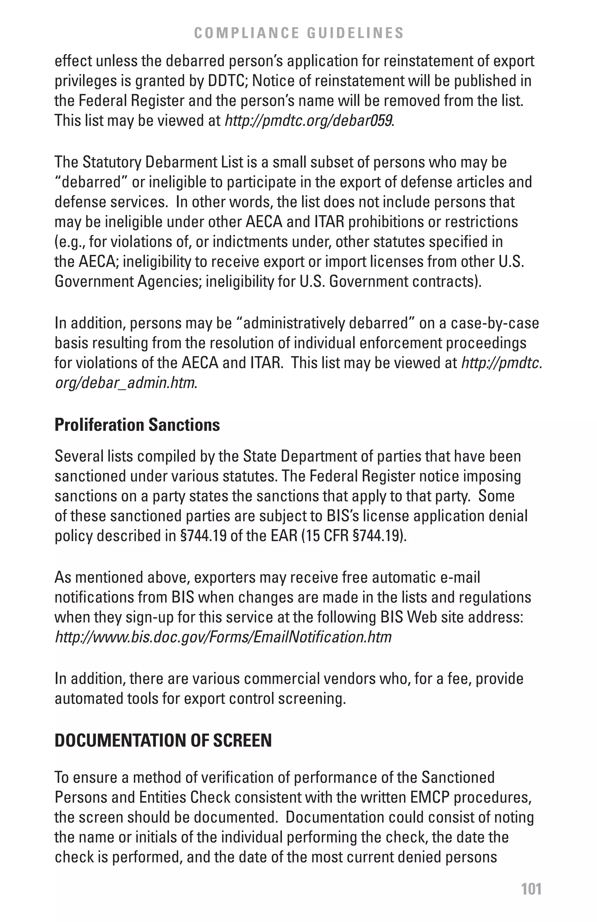 COMPLIANCE GUIDELINES
effect unless the debarred person’s application for reinstatement of export
privileges is granted by DDTC; Notice of reinstatement will be published in
the Federal Register and the person’s name will be removed from the list.
This list may be viewed at http://pmdtc.org/debar059.

The Statutory Debarment List is a small subset of persons who may be
“debarred” or ineligible to participate in the export of defense articles and
defense services. In other words, the list does not include persons that
may be ineligible under other AECA and ITAR prohibitions or restrictions
(e.g., for violations of, or indictments under, other statutes specified in
the AECA; ineligibility to receive export or import licenses from other U.S.
Government Agencies; ineligibility for U.S. Government contracts).

In addition, persons may be “administratively debarred” on a case-by-case
basis resulting from the resolution of individual enforcement proceedings
for violations of the AECA and ITAR. This list may be viewed at http://pmdtc.
org/debar_admin.htm.

Proliferation Sanctions
Several lists compiled by the State Department of parties that have been
sanctioned under various statutes. The Federal Register notice imposing
sanctions on a party states the sanctions that apply to that party. Some
of these sanctioned parties are subject to BIS’s license application denial
policy described in §744.19 of the EAR (15 CFR §744.19).

As mentioned above, exporters may receive free automatic e-mail
notifications from BIS when changes are made in the lists and regulations
when they sign-up for this service at the following BIS Web site address:
http://www.bis.doc.gov/Forms/EmailNotification.htm

In addition, there are various commercial vendors who, for a fee, provide
automated tools for export control screening.

DOCUMENTATION Of SCREEN

To ensure a method of verification of performance of the Sanctioned
Persons and Entities Check consistent with the written EMCP procedures,
the screen should be documented. Documentation could consist of noting
the name or initials of the individual performing the check, the date the
check is performed, and the date of the most current denied persons
                                                                           101
 