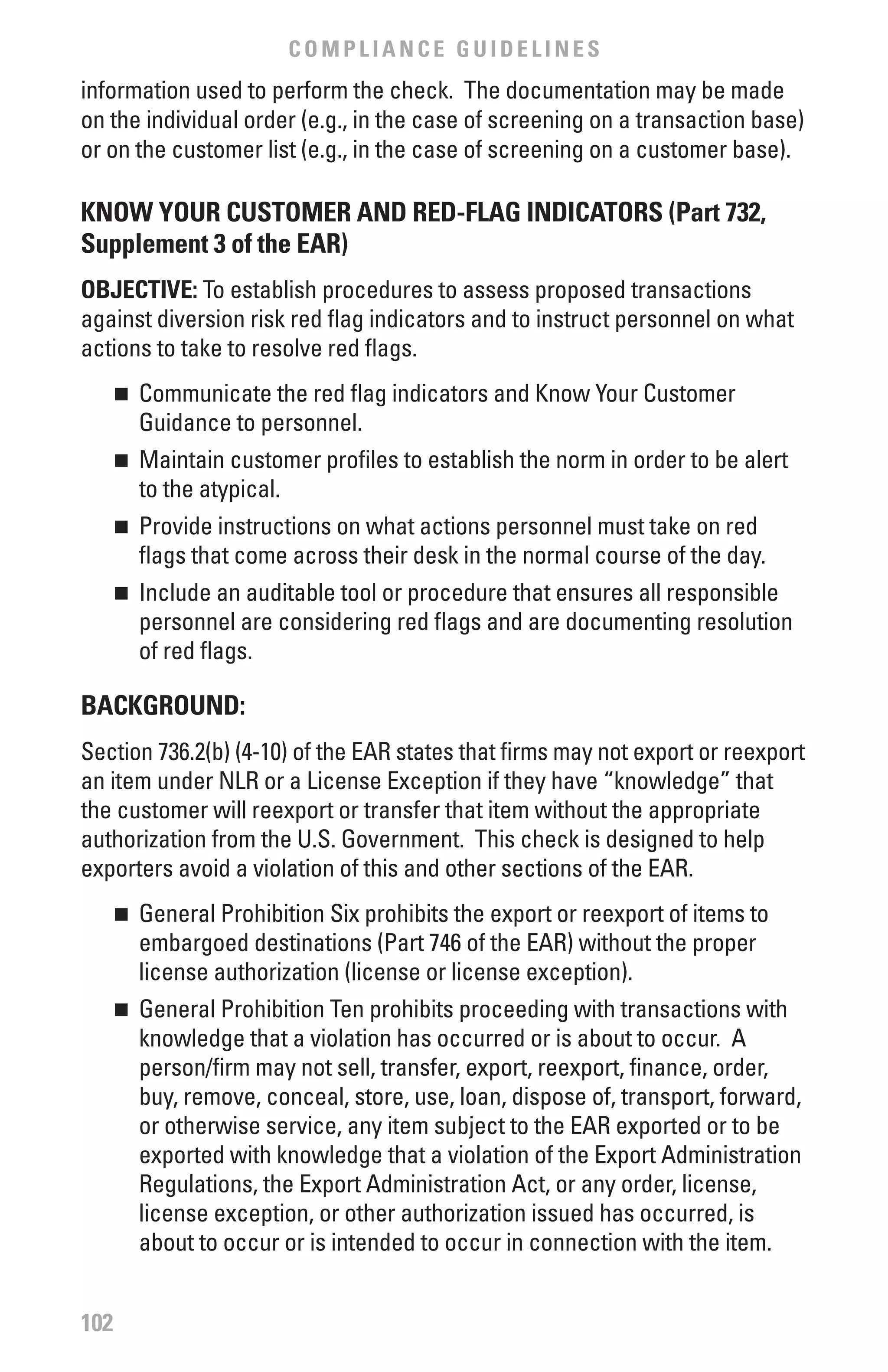 COMPLIANCE GUIDELINES
information used to perform the check. The documentation may be made
on the individual order (e.g., in the case of screening on a transaction base)
or on the customer list (e.g., in the case of screening on a customer base).

KNOw YOUR CUSTOMER AND RED-fLAG INDICATORS (Part 732,
Supplement 3 of the EAR)
ObJECTIvE: To establish procedures to assess proposed transactions
against diversion risk red flag indicators and to instruct personnel on what
actions to take to resolve red flags.
      	 Communicate the red flag indicators and Know Your Customer
      n

        Guidance to personnel.
      	 Maintain customer profiles to establish the norm in order to be alert
      n

        to the atypical.
      	 Provide instructions on what actions personnel must take on red
      n

        flags that come across their desk in the normal course of the day.
      	 Include an auditable tool or procedure that ensures all responsible
      n

        personnel are considering red flags and are documenting resolution
        of red flags.

bACKGROUND:
Section 736.2(b) (4-10) of the EAR states that firms may not export or reexport
an item under NLR or a License Exception if they have “knowledge” that
the customer will reexport or transfer that item without the appropriate
authorization from the U.S. Government. This check is designed to help
exporters avoid a violation of this and other sections of the EAR.
      	 General Prohibition Six prohibits the export or reexport of items to
      n

        embargoed destinations (Part 746 of the EAR) without the proper
        license authorization (license or license exception).
      	 General Prohibition Ten prohibits proceeding with transactions with
      n

        knowledge that a violation has occurred or is about to occur. A
        person/firm may not sell, transfer, export, reexport, finance, order,
        buy, remove, conceal, store, use, loan, dispose of, transport, forward,
        or otherwise service, any item subject to the EAR exported or to be
        exported with knowledge that a violation of the Export Administration
        Regulations, the Export Administration Act, or any order, license,
        license exception, or other authorization issued has occurred, is
        about to occur or is intended to occur in connection with the item.


102
 