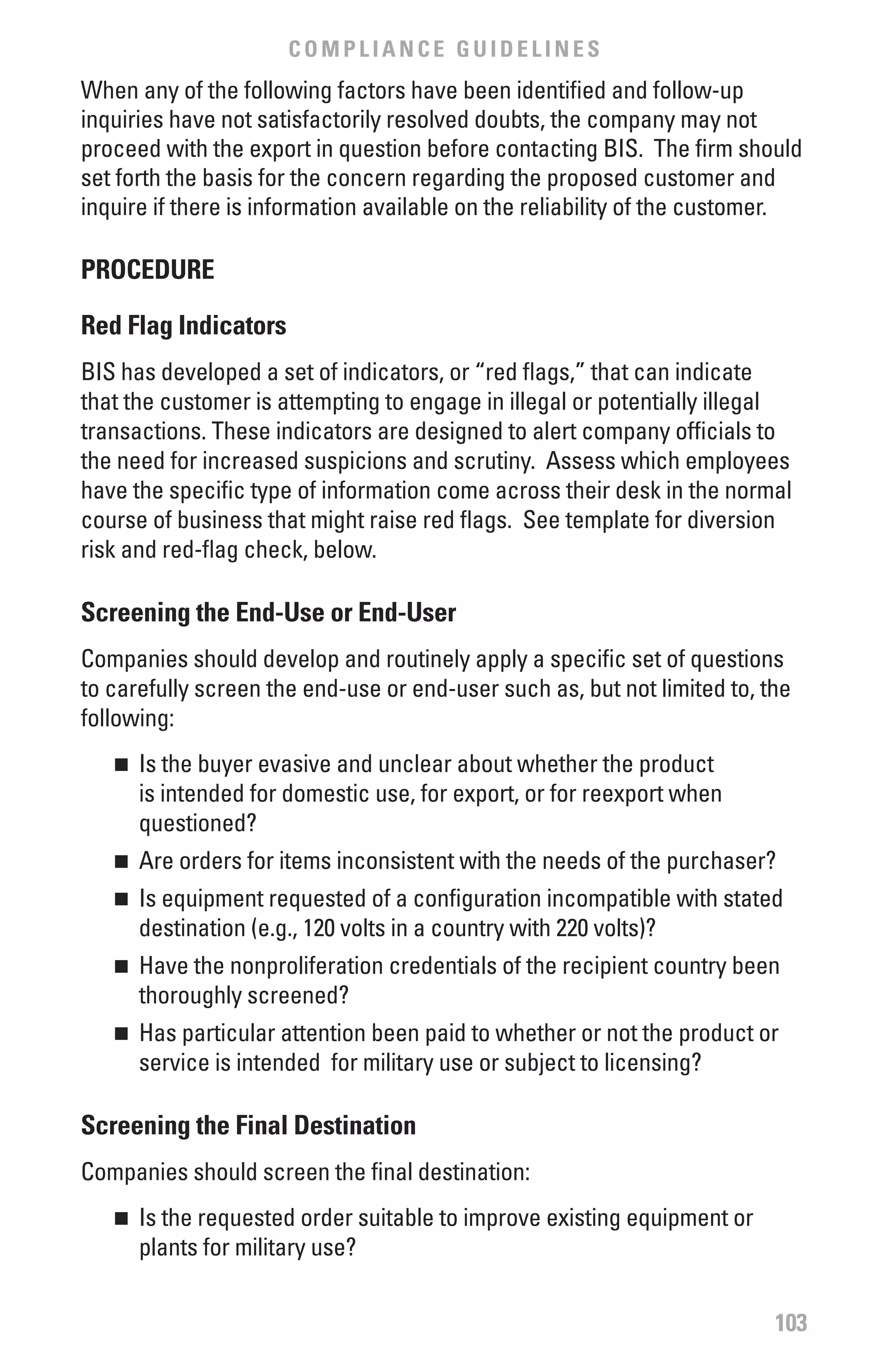 COMPLIANCE GUIDELINES
When any of the following factors have been identified and follow-up
inquiries have not satisfactorily resolved doubts, the company may not
proceed with the export in question before contacting BIS. The firm should
set forth the basis for the concern regarding the proposed customer and
inquire if there is information available on the reliability of the customer.

PROCEDURE

Red flag Indicators
BIS has developed a set of indicators, or “red flags,” that can indicate
that the customer is attempting to engage in illegal or potentially illegal
transactions. These indicators are designed to alert company officials to
the need for increased suspicions and scrutiny. Assess which employees
have the specific type of information come across their desk in the normal
course of business that might raise red flags. See template for diversion
risk and red-flag check, below.

Screening the End-Use or End-User
Companies should develop and routinely apply a specific set of questions
to carefully screen the end-use or end-user such as, but not limited to, the
following:
   n 	 Is the buyer evasive and unclear about whether the product
       is intended for domestic use, for export, or for reexport when
       questioned?
   n 	 Are orders for items inconsistent with the needs of the purchaser?
   n 	 Is equipment requested of a configuration incompatible with stated
       destination (e.g., 120 volts in a country with 220 volts)?
   n 	 Have the nonproliferation credentials of the recipient country been
       thoroughly screened?
   n 	 Has particular attention been paid to whether or not the product or
       service is intended for military use or subject to licensing?

Screening the final Destination
Companies should screen the final destination:
   n 	 Is the requested order suitable to improve existing equipment or
       plants for military use?


                                                                          103
 