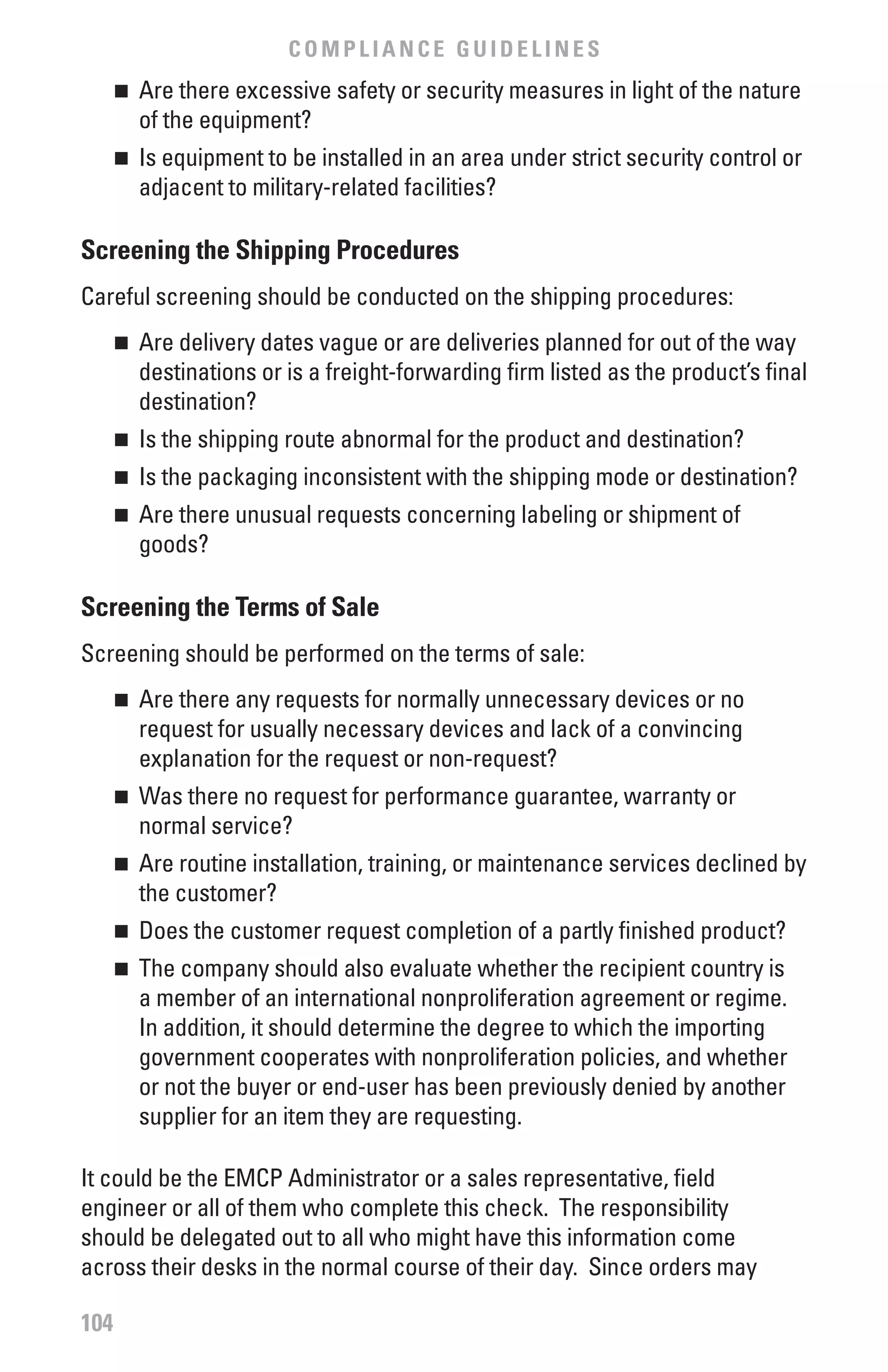 COMPLIANCE GUIDELINES
      	 Are there excessive safety or security measures in light of the nature
      n

        of the equipment?
      	 Is equipment to be installed in an area under strict security control or
      n

        adjacent to military-related facilities?

Screening the Shipping Procedures
Careful screening should be conducted on the shipping procedures:
      	 Are delivery dates vague or are deliveries planned for out of the way
      n

        destinations or is a freight-forwarding firm listed as the product’s final
        destination?
      	 Is the shipping route abnormal for the product and destination?
      n


      	 Is the packaging inconsistent with the shipping mode or destination?
      n


      	 Are there unusual requests concerning labeling or shipment of
      n

        goods?

Screening the Terms of Sale
Screening should be performed on the terms of sale:
      	 Are there any requests for normally unnecessary devices or no
      n

        request for usually necessary devices and lack of a convincing
        explanation for the request or non-request?
      	 Was there no request for performance guarantee, warranty or
      n

        normal service?
      	 Are routine installation, training, or maintenance services declined by
      n

        the customer?
      	 Does the customer request completion of a partly finished product?
      n


      	 The company should also evaluate whether the recipient country is
      n

        a member of an international nonproliferation agreement or regime.
        In addition, it should determine the degree to which the importing
        government cooperates with nonproliferation policies, and whether
        or not the buyer or end-user has been previously denied by another
        supplier for an item they are requesting.

It could be the EMCP Administrator or a sales representative, field
engineer or all of them who complete this check. The responsibility
should be delegated out to all who might have this information come
across their desks in the normal course of their day. Since orders may

104
 