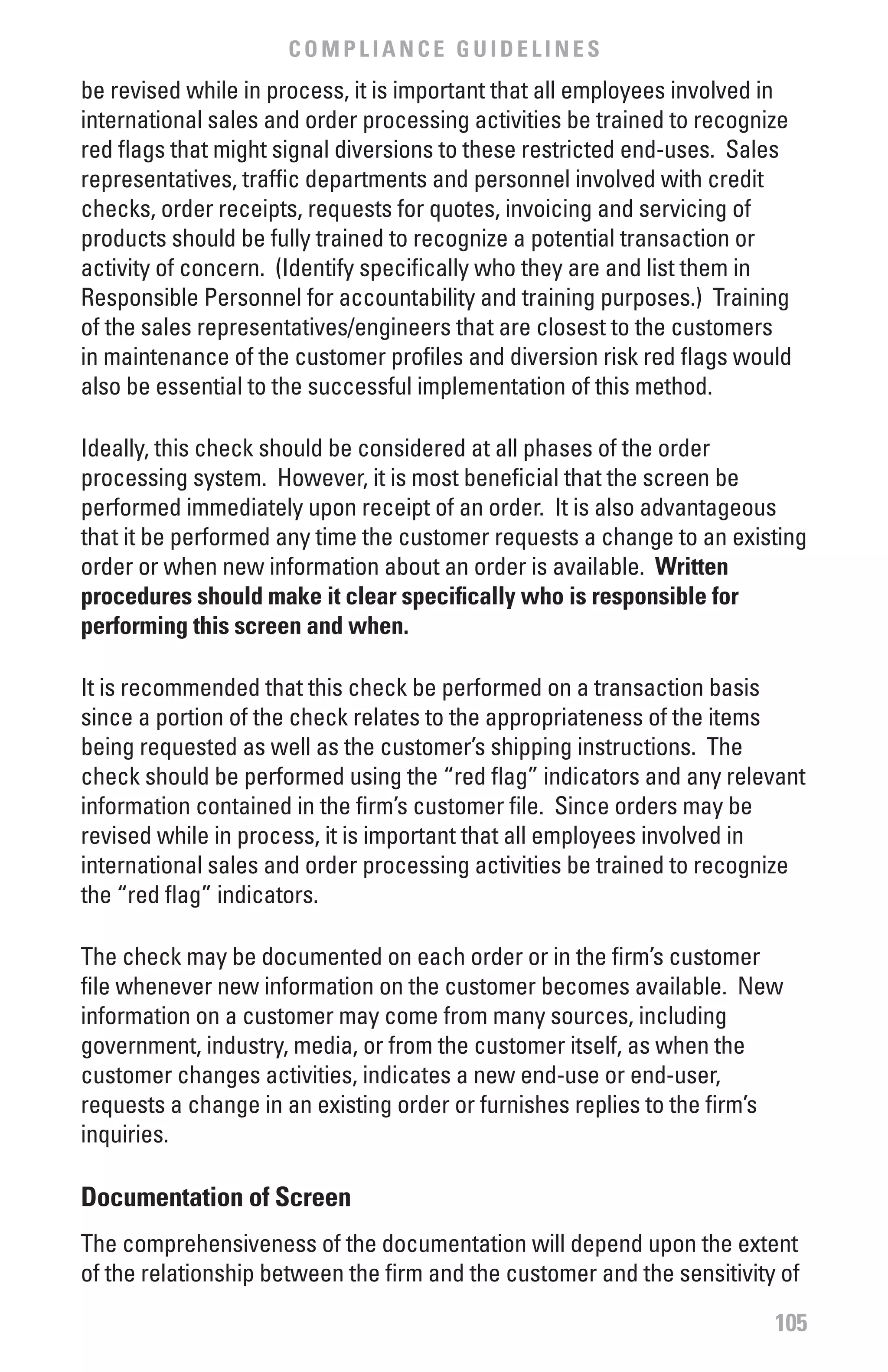 COMPLIANCE GUIDELINES
be revised while in process, it is important that all employees involved in
international sales and order processing activities be trained to recognize
red flags that might signal diversions to these restricted end-uses. Sales
representatives, traffic departments and personnel involved with credit
checks, order receipts, requests for quotes, invoicing and servicing of
products should be fully trained to recognize a potential transaction or
activity of concern. (Identify specifically who they are and list them in
Responsible Personnel for accountability and training purposes.) Training
of the sales representatives/engineers that are closest to the customers
in maintenance of the customer profiles and diversion risk red flags would
also be essential to the successful implementation of this method.

Ideally, this check should be considered at all phases of the order
processing system. However, it is most beneficial that the screen be
performed immediately upon receipt of an order. It is also advantageous
that it be performed any time the customer requests a change to an existing
order or when new information about an order is available. written
procedures should make it clear specifically who is responsible for
performing this screen and when.

It is recommended that this check be performed on a transaction basis
since a portion of the check relates to the appropriateness of the items
being requested as well as the customer’s shipping instructions. The
check should be performed using the “red flag” indicators and any relevant
information contained in the firm’s customer file. Since orders may be
revised while in process, it is important that all employees involved in
international sales and order processing activities be trained to recognize
the “red flag” indicators.

The check may be documented on each order or in the firm’s customer
file whenever new information on the customer becomes available. New
information on a customer may come from many sources, including
government, industry, media, or from the customer itself, as when the
customer changes activities, indicates a new end-use or end-user,
requests a change in an existing order or furnishes replies to the firm’s
inquiries.

Documentation of Screen
The comprehensiveness of the documentation will depend upon the extent
of the relationship between the firm and the customer and the sensitivity of

                                                                         105
 