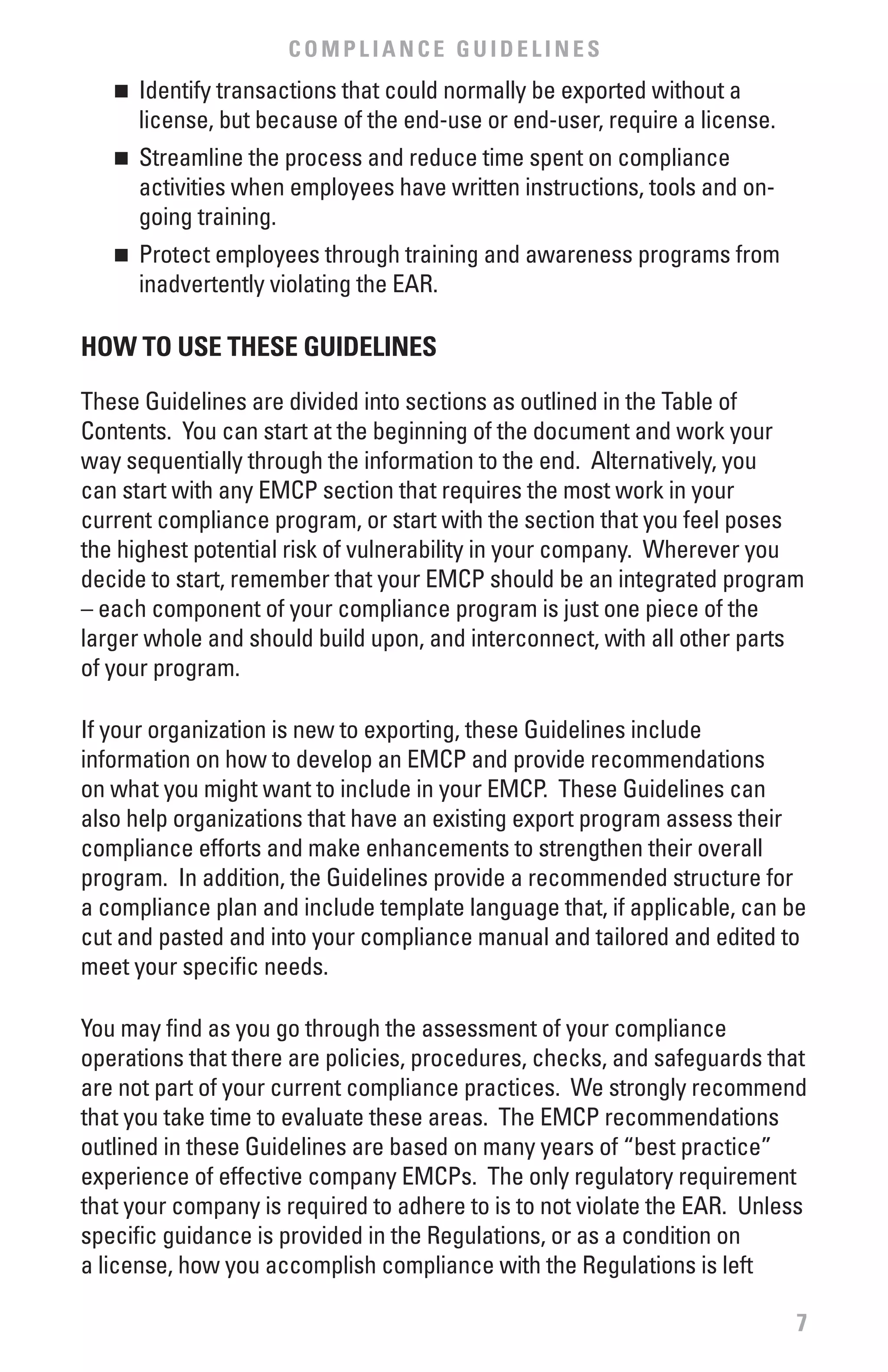 COMPLIANCE GUIDELINES
   n	 Identify transactions that could normally be exported without a
      license, but because of the end-use or end-user, require a license.
   n	 Streamline the process and reduce time spent on compliance
      activities when employees have written instructions, tools and on-
      going training.
   n	 Protect employees through training and awareness programs from
      inadvertently violating the EAR.

HOw TO USE THESE GUIDELINES

These Guidelines are divided into sections as outlined in the Table of
Contents. You can start at the beginning of the document and work your
way sequentially through the information to the end. Alternatively, you
can start with any EMCP section that requires the most work in your
current compliance program, or start with the section that you feel poses
the highest potential risk of vulnerability in your company. Wherever you
decide to start, remember that your EMCP should be an integrated program
– each component of your compliance program is just one piece of the
larger whole and should build upon, and interconnect, with all other parts
of your program.

If your organization is new to exporting, these Guidelines include
information on how to develop an EMCP and provide recommendations
on what you might want to include in your EMCP. These Guidelines can
also help organizations that have an existing export program assess their
compliance efforts and make enhancements to strengthen their overall
program. In addition, the Guidelines provide a recommended structure for
a compliance plan and include template language that, if applicable, can be
cut and pasted and into your compliance manual and tailored and edited to
meet your specific needs.

You may find as you go through the assessment of your compliance
operations that there are policies, procedures, checks, and safeguards that
are not part of your current compliance practices. We strongly recommend
that you take time to evaluate these areas. The EMCP recommendations
outlined in these Guidelines are based on many years of “best practice”
experience of effective company EMCPs. The only regulatory requirement
that your company is required to adhere to is to not violate the EAR. Unless
specific guidance is provided in the Regulations, or as a condition on
a license, how you accomplish compliance with the Regulations is left

                                                                            7
 