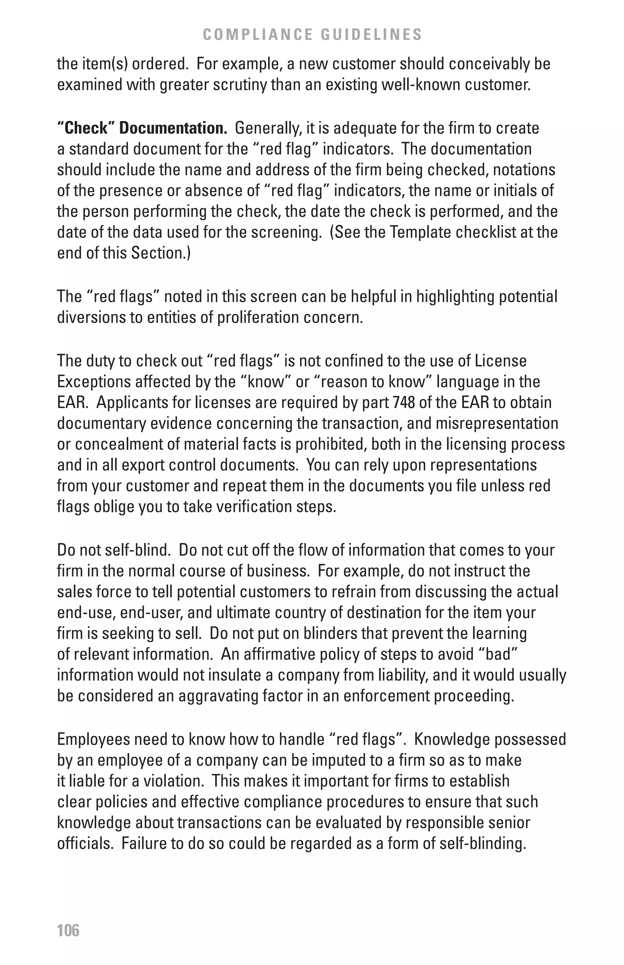 COMPLIANCE GUIDELINES
the item(s) ordered. For example, a new customer should conceivably be
examined with greater scrutiny than an existing well-known customer.

“Check” Documentation. Generally, it is adequate for the firm to create
a standard document for the “red flag” indicators. The documentation
should include the name and address of the firm being checked, notations
of the presence or absence of “red flag” indicators, the name or initials of
the person performing the check, the date the check is performed, and the
date of the data used for the screening. (See the Template checklist at the
end of this Section.)

The “red flags” noted in this screen can be helpful in highlighting potential
diversions to entities of proliferation concern.

The duty to check out “red flags” is not confined to the use of License
Exceptions affected by the “know” or “reason to know” language in the
EAR. Applicants for licenses are required by part 748 of the EAR to obtain
documentary evidence concerning the transaction, and misrepresentation
or concealment of material facts is prohibited, both in the licensing process
and in all export control documents. You can rely upon representations
from your customer and repeat them in the documents you file unless red
flags oblige you to take verification steps.

Do not self-blind. Do not cut off the flow of information that comes to your
firm in the normal course of business. For example, do not instruct the
sales force to tell potential customers to refrain from discussing the actual
end-use, end-user, and ultimate country of destination for the item your
firm is seeking to sell. Do not put on blinders that prevent the learning
of relevant information. An affirmative policy of steps to avoid “bad”
information would not insulate a company from liability, and it would usually
be considered an aggravating factor in an enforcement proceeding.

Employees need to know how to handle “red flags”. Knowledge possessed
by an employee of a company can be imputed to a firm so as to make
it liable for a violation. This makes it important for firms to establish
clear policies and effective compliance procedures to ensure that such
knowledge about transactions can be evaluated by responsible senior
officials. Failure to do so could be regarded as a form of self-blinding.




106
 