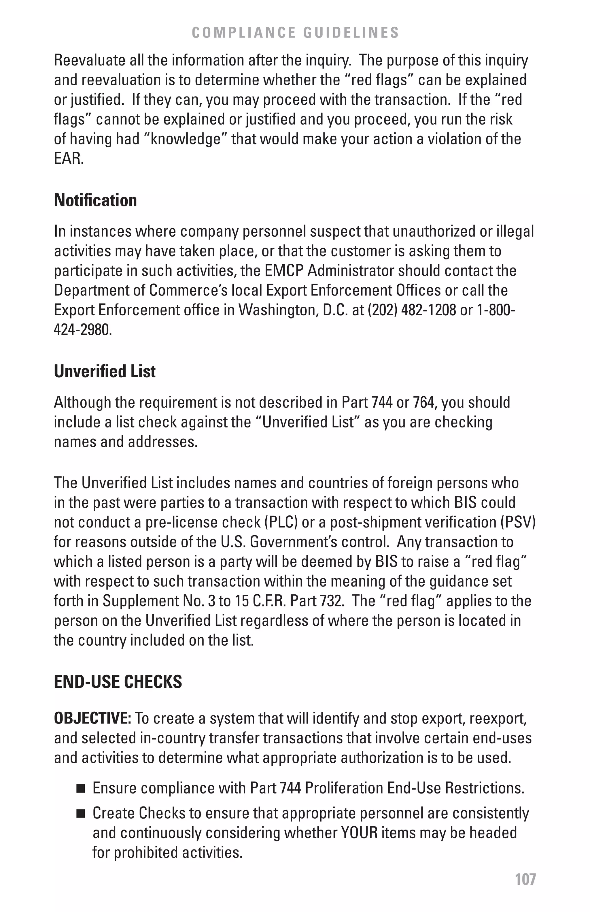 COMPLIANCE GUIDELINES
Reevaluate all the information after the inquiry. The purpose of this inquiry
and reevaluation is to determine whether the “red flags” can be explained
or justified. If they can, you may proceed with the transaction. If the “red
flags” cannot be explained or justified and you proceed, you run the risk
of having had “knowledge” that would make your action a violation of the
EAR.

Notification
In instances where company personnel suspect that unauthorized or illegal
activities may have taken place, or that the customer is asking them to
participate in such activities, the EMCP Administrator should contact the
Department of Commerce’s local Export Enforcement Offices or call the
Export Enforcement office in Washington, D.C. at (202) 482-1208 or 1-800-
424-2980.

Unverified List
Although the requirement is not described in Part 744 or 764, you should
include a list check against the “Unverified List” as you are checking
names and addresses.

The Unverified List includes names and countries of foreign persons who
in the past were parties to a transaction with respect to which BIS could
not conduct a pre-license check (PLC) or a post-shipment verification (PSV)
for reasons outside of the U.S. Government’s control. Any transaction to
which a listed person is a party will be deemed by BIS to raise a “red flag”
with respect to such transaction within the meaning of the guidance set
forth in Supplement No. 3 to 15 C.F.R. Part 732. The “red flag” applies to the
person on the Unverified List regardless of where the person is located in
the country included on the list.

END-USE CHECKS

ObJECTIvE: To create a system that will identify and stop export, reexport,
and selected in-country transfer transactions that involve certain end-uses
and activities to determine what appropriate authorization is to be used.
   n 	 Ensure compliance with Part 744 Proliferation End-Use Restrictions.
   n 	 Create Checks to ensure that appropriate personnel are consistently
       and continuously considering whether YOUR items may be headed
       for prohibited activities.
                                                                           107
 