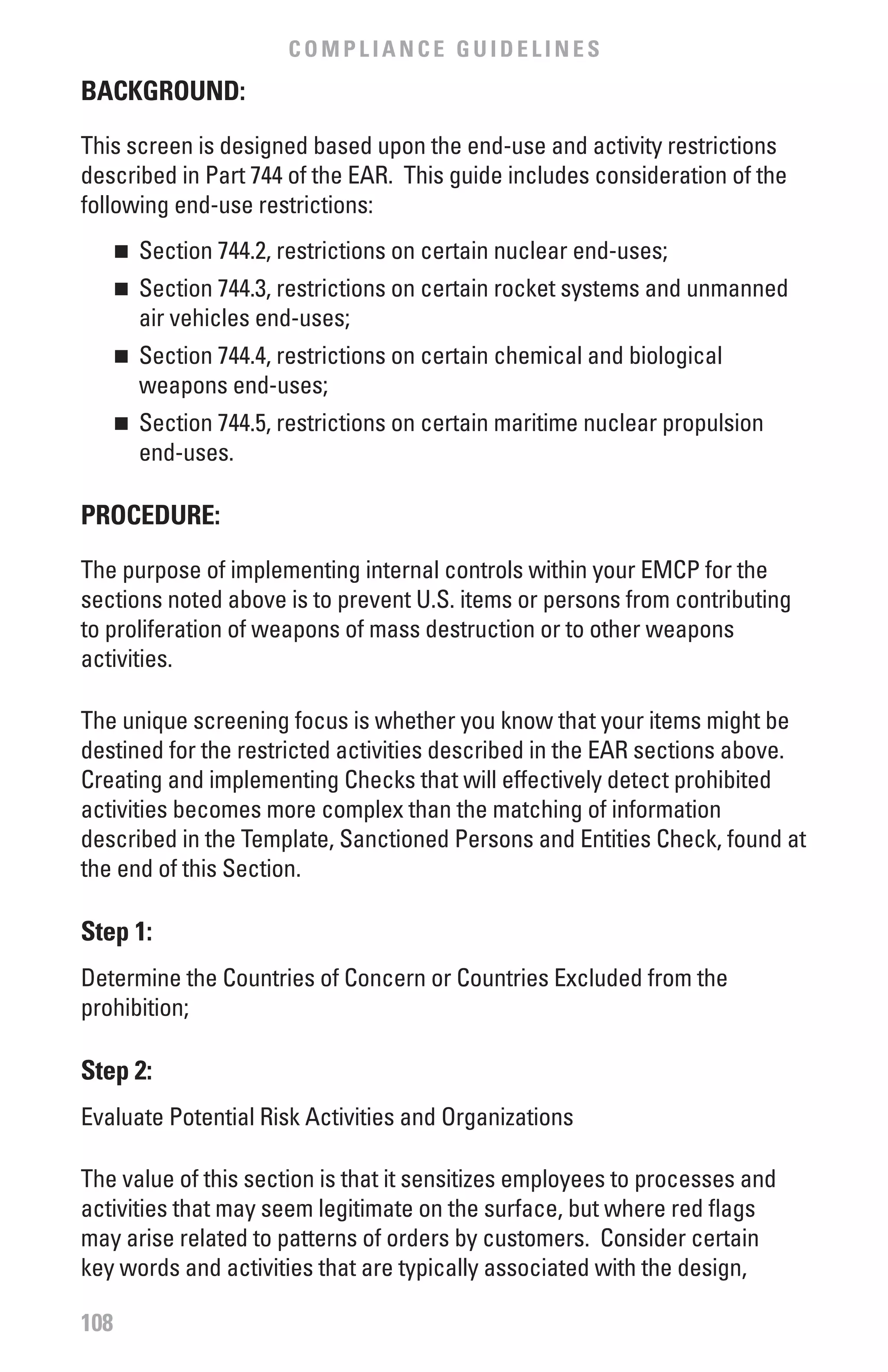 COMPLIANCE GUIDELINES
bACKGROUND:

This screen is designed based upon the end-use and activity restrictions
described in Part 744 of the EAR. This guide includes consideration of the
following end-use restrictions:
      	 Section 744.2, restrictions on certain nuclear end-uses;
      n


      	 Section 744.3, restrictions on certain rocket systems and unmanned
      n

        air vehicles end-uses;
      	 Section 744.4, restrictions on certain chemical and biological
      n

        weapons end-uses;
      	 Section 744.5, restrictions on certain maritime nuclear propulsion
      n

        end-uses.

PROCEDURE:

The purpose of implementing internal controls within your EMCP for the
sections noted above is to prevent U.S. items or persons from contributing
to proliferation of weapons of mass destruction or to other weapons
activities.

The unique screening focus is whether you know that your items might be
destined for the restricted activities described in the EAR sections above.
Creating and implementing Checks that will effectively detect prohibited
activities becomes more complex than the matching of information
described in the Template, Sanctioned Persons and Entities Check, found at
the end of this Section.

Step 1:
Determine the Countries of Concern or Countries Excluded from the
prohibition;

Step 2:
Evaluate Potential Risk Activities and Organizations

The value of this section is that it sensitizes employees to processes and
activities that may seem legitimate on the surface, but where red flags
may arise related to patterns of orders by customers. Consider certain
key words and activities that are typically associated with the design,

108
 