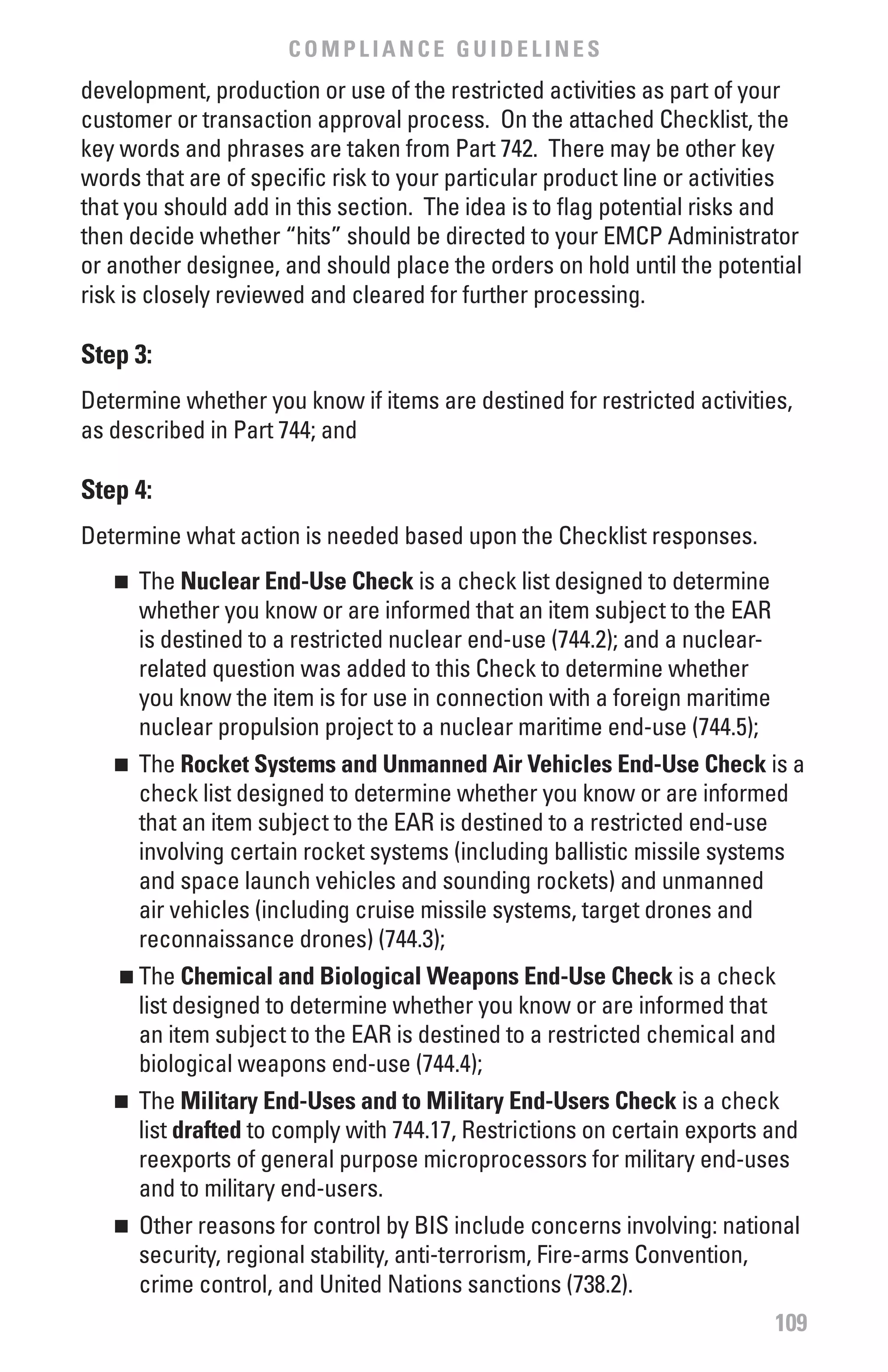 COMPLIANCE GUIDELINES
development, production or use of the restricted activities as part of your
customer or transaction approval process. On the attached Checklist, the
key words and phrases are taken from Part 742. There may be other key
words that are of specific risk to your particular product line or activities
that you should add in this section. The idea is to flag potential risks and
then decide whether “hits” should be directed to your EMCP Administrator
or another designee, and should place the orders on hold until the potential
risk is closely reviewed and cleared for further processing.

Step 3:
Determine whether you know if items are destined for restricted activities,
as described in Part 744; and

Step 4:
Determine what action is needed based upon the Checklist responses.
   n 	 The Nuclear End-Use Check is a check list designed to determine
       whether you know or are informed that an item subject to the EAR
       is destined to a restricted nuclear end-use (744.2); and a nuclear-
       related question was added to this Check to determine whether
       you know the item is for use in connection with a foreign maritime
       nuclear propulsion project to a nuclear maritime end-use (744.5);
   n 	 The Rocket Systems and Unmanned Air vehicles End-Use Check is a
       check list designed to determine whether you know or are informed
       that an item subject to the EAR is destined to a restricted end-use
       involving certain rocket systems (including ballistic missile systems
       and space launch vehicles and sounding rockets) and unmanned
       air vehicles (including cruise missile systems, target drones and
       reconnaissance drones) (744.3);
    n  	The Chemical and biological weapons End-Use Check is a check
        list designed to determine whether you know or are informed that
        an item subject to the EAR is destined to a restricted chemical and
        biological weapons end-use (744.4);
   n 	 The Military End-Uses and to Military End-Users Check is a check
       list drafted to comply with 744.17, Restrictions on certain exports and
       reexports of general purpose microprocessors for military end-uses
       and to military end-users.
   n 	 Other reasons for control by BIS include concerns involving: national
       security, regional stability, anti-terrorism, Fire-arms Convention,
       crime control, and United Nations sanctions (738.2).
                                                                             109
 