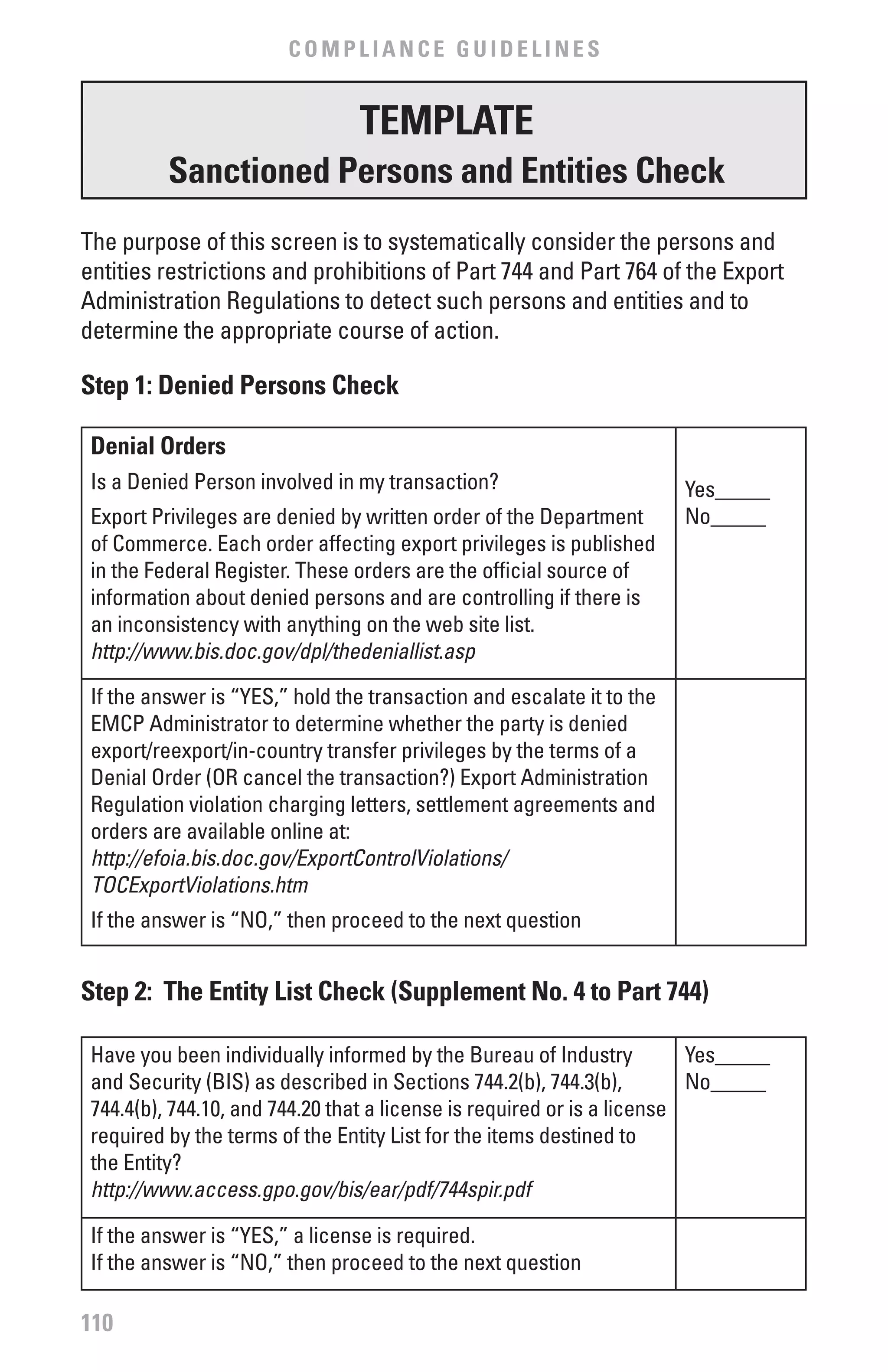COMPLIANCE GUIDELINES


                                TEMPLATE
          Sanctioned Persons and Entities Check
The purpose of this screen is to systematically consider the persons and
entities restrictions and prohibitions of Part 744 and Part 764 of the Export
Administration Regulations to detect such persons and entities and to
determine the appropriate course of action.

Step 1: Denied Persons Check

 Denial Orders
 Is a Denied Person involved in my transaction?                        Yes_____
 Export Privileges are denied by written order of the Department       No_____
 of Commerce. Each order affecting export privileges is published
 in the Federal Register. These orders are the official source of
 information about denied persons and are controlling if there is
 an inconsistency with anything on the web site list.
 http://www.bis.doc.gov/dpl/thedeniallist.asp

 If the answer is “YES,” hold the transaction and escalate it to the
 EMCP Administrator to determine whether the party is denied
 export/reexport/in-country transfer privileges by the terms of a
 Denial Order (OR cancel the transaction?) Export Administration
 Regulation violation charging letters, settlement agreements and
 orders are available online at:
 http://efoia.bis.doc.gov/ExportControlViolations/
 TOCExportViolations.htm
 If the answer is “NO,” then proceed to the next question


Step 2: The Entity List Check (Supplement No. 4 to Part 744)

 Have you been individually informed by the Bureau of Industry           Yes_____
 and Security (BIS) as described in Sections 744.2(b), 744.3(b),         No_____
 744.4(b), 744.10, and 744.20 that a license is required or is a license
 required by the terms of the Entity List for the items destined to
 the Entity?
 http://www.access.gpo.gov/bis/ear/pdf/744spir.pdf

 If the answer is “YES,” a license is required.
 If the answer is “NO,” then proceed to the next question

110
 