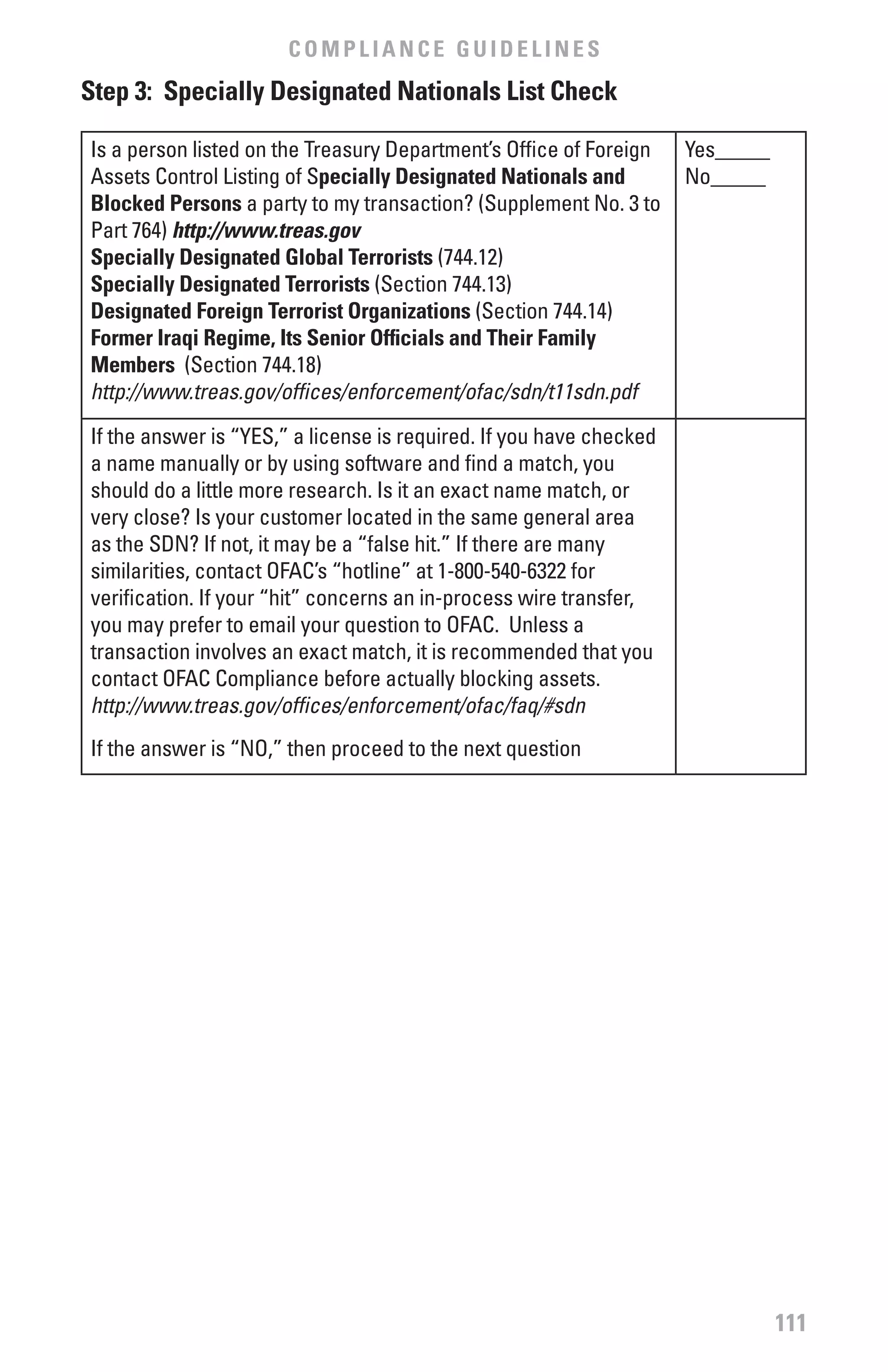 COMPLIANCE GUIDELINES
Step 3: Specially Designated Nationals List Check

Is a person listed on the Treasury Department’s Office of Foreign    Yes_____
Assets Control Listing of Specially Designated Nationals and         No_____
blocked Persons a party to my transaction? (Supplement No. 3 to
Part 764) http://www.treas.gov
Specially Designated Global Terrorists (744.12)
Specially Designated Terrorists (Section 744.13)
Designated foreign Terrorist Organizations (Section 744.14)
former Iraqi Regime, Its Senior Officials and Their family
Members (Section 744.18)
http://www.treas.gov/offices/enforcement/ofac/sdn/t11sdn.pdf
If the answer is “YES,” a license is required. If you have checked
a name manually or by using software and find a match, you
should do a little more research. Is it an exact name match, or
very close? Is your customer located in the same general area
as the SDN? If not, it may be a “false hit.” If there are many
similarities, contact OFAC’s “hotline” at 1-800-540-6322 for
verification. If your “hit” concerns an in-process wire transfer,
you may prefer to email your question to OFAC. Unless a
transaction involves an exact match, it is recommended that you
contact OFAC Compliance before actually blocking assets.
http://www.treas.gov/offices/enforcement/ofac/faq/#sdn
If the answer is “NO,” then proceed to the next question




                                                                                111
 
