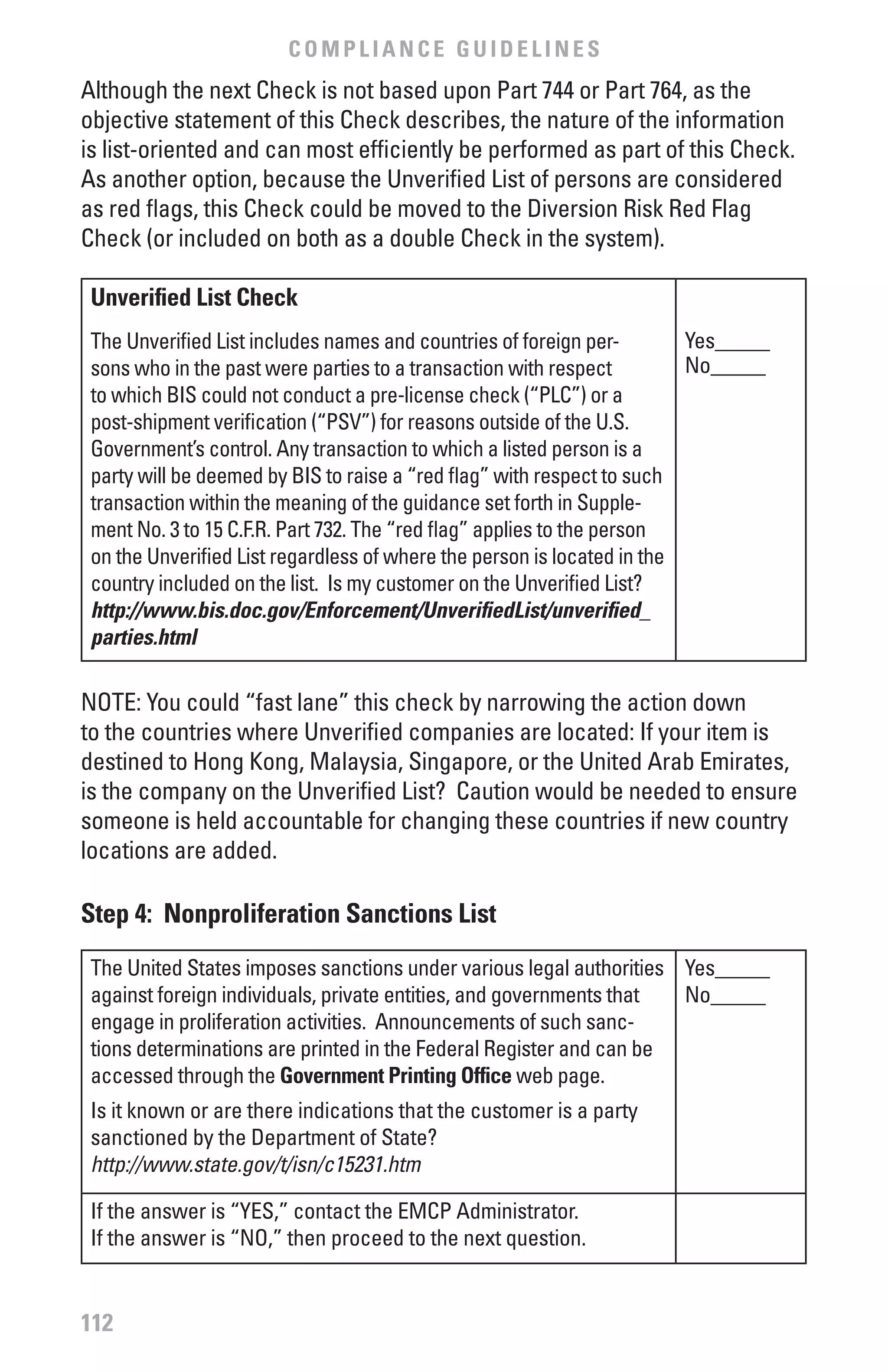 COMPLIANCE GUIDELINES
Although the next Check is not based upon Part 744 or Part 764, as the
objective statement of this Check describes, the nature of the information
is list-oriented and can most efficiently be performed as part of this Check.
As another option, because the Unverified List of persons are considered
as red flags, this Check could be moved to the Diversion Risk Red Flag
Check (or included on both as a double Check in the system).

 Unverified List Check
 The Unverified List includes names and countries of foreign per-        Yes_____
 sons who in the past were parties to a transaction with respect         No_____
 to which BIS could not conduct a pre-license check (“PLC”) or a
 post-shipment verification (“PSV”) for reasons outside of the U.S.
 Government’s control. Any transaction to which a listed person is a
 party will be deemed by BIS to raise a “red flag” with respect to such
 transaction within the meaning of the guidance set forth in Supple-
 ment No. 3 to 15 C.F.R. Part 732. The “red flag” applies to the person
 on the Unverified List regardless of where the person is located in the
 country included on the list. Is my customer on the Unverified List?
 http://www.bis.doc.gov/Enforcement/UnverifiedList/unverified_
 parties.html

NOTE: You could “fast lane” this check by narrowing the action down
to the countries where Unverified companies are located: If your item is
destined to Hong Kong, Malaysia, Singapore, or the United Arab Emirates,
is the company on the Unverified List? Caution would be needed to ensure
someone is held accountable for changing these countries if new country
locations are added.

Step 4: Nonproliferation Sanctions List
 The United States imposes sanctions under various legal authorities Yes_____
 against foreign individuals, private entities, and governments that No_____
 engage in proliferation activities. Announcements of such sanc-
 tions determinations are printed in the Federal Register and can be
 accessed through the Government Printing Office web page.
 Is it known or are there indications that the customer is a party
 sanctioned by the Department of State?
 http://www.state.gov/t/isn/c15231.htm

 If the answer is “YES,” contact the EMCP Administrator.
 If the answer is “NO,” then proceed to the next question.


112
 